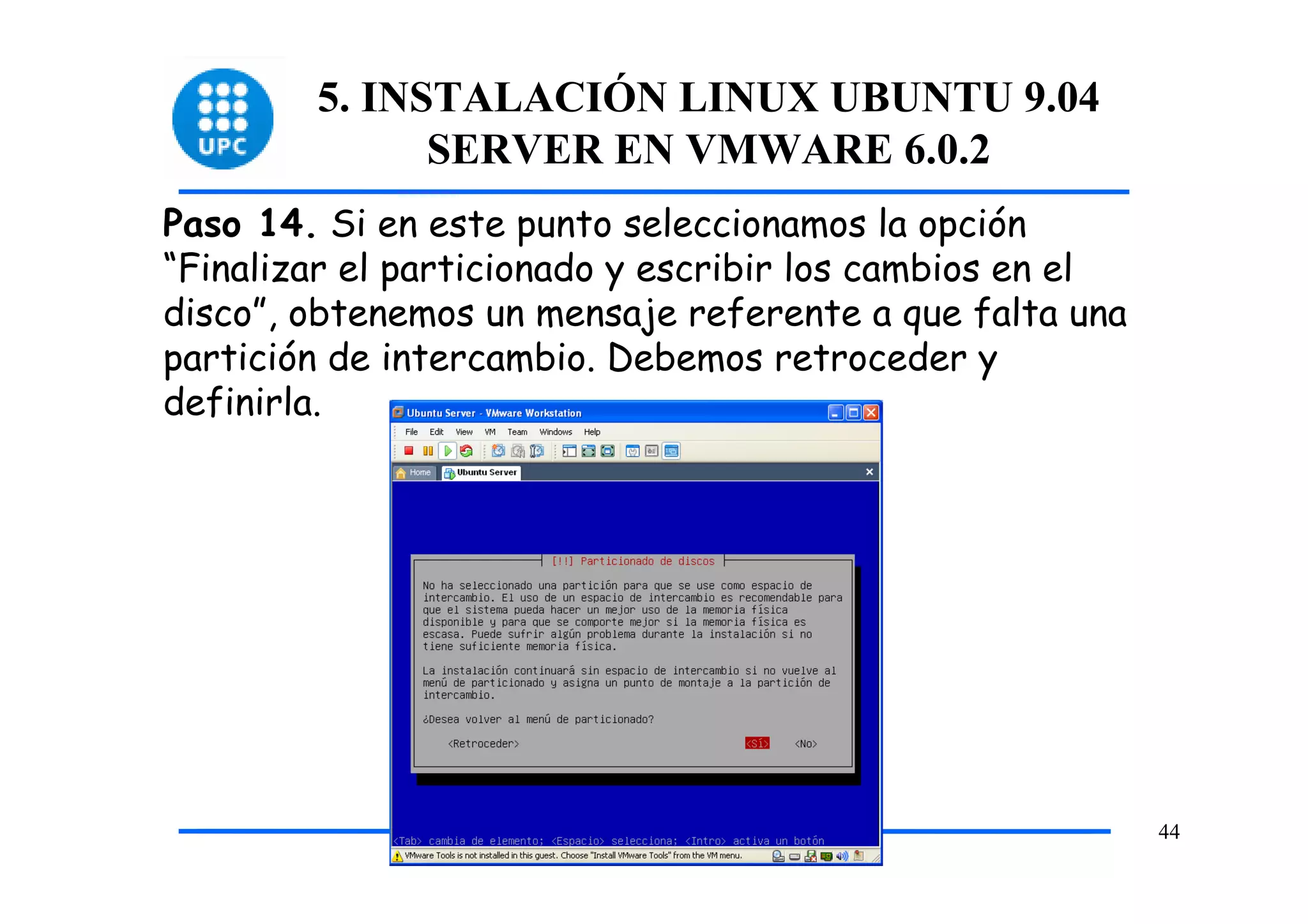 5. INSTALACIÓN LINUX UBUNTU 9.04
              SERVER EN VMWARE 6.0.2
Paso 14. Si en este punto seleccionamos la opción
“Finalizar el particionado y escribir los cambios en el
disco”, obtenemos un mensaje referente a que falta una
partición de intercambio. Debemos retroceder y
definirla.




                                                          44
 
