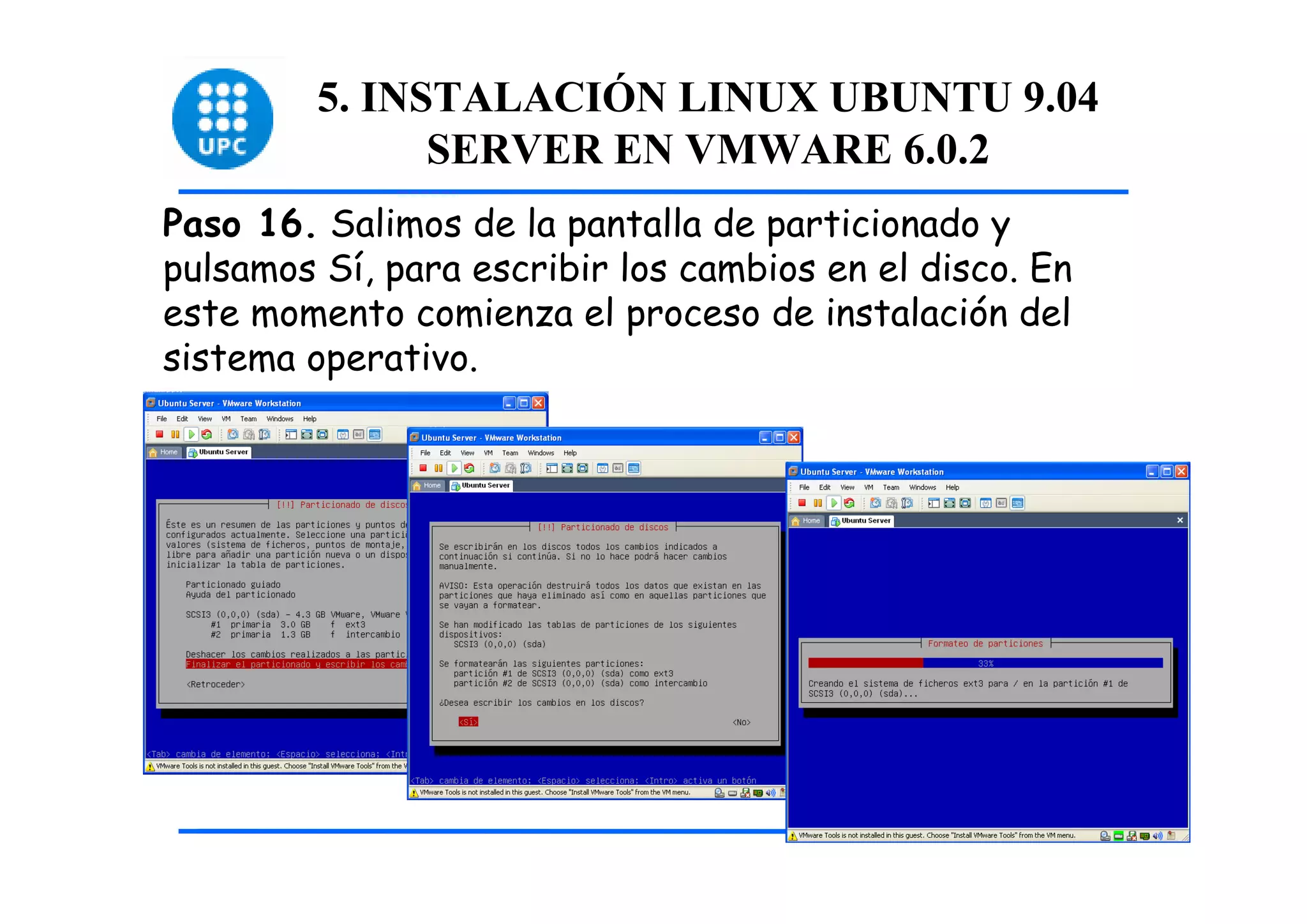 5. INSTALACIÓN LINUX UBUNTU 9.04
               SERVER EN VMWARE 6.0.2
Paso 16. Salimos de la pantalla de particionado y
pulsamos Sí, para escribir los cambios en el disco. En
este momento comienza el proceso de instalación del
sistema operativo.




                                                         46
 
