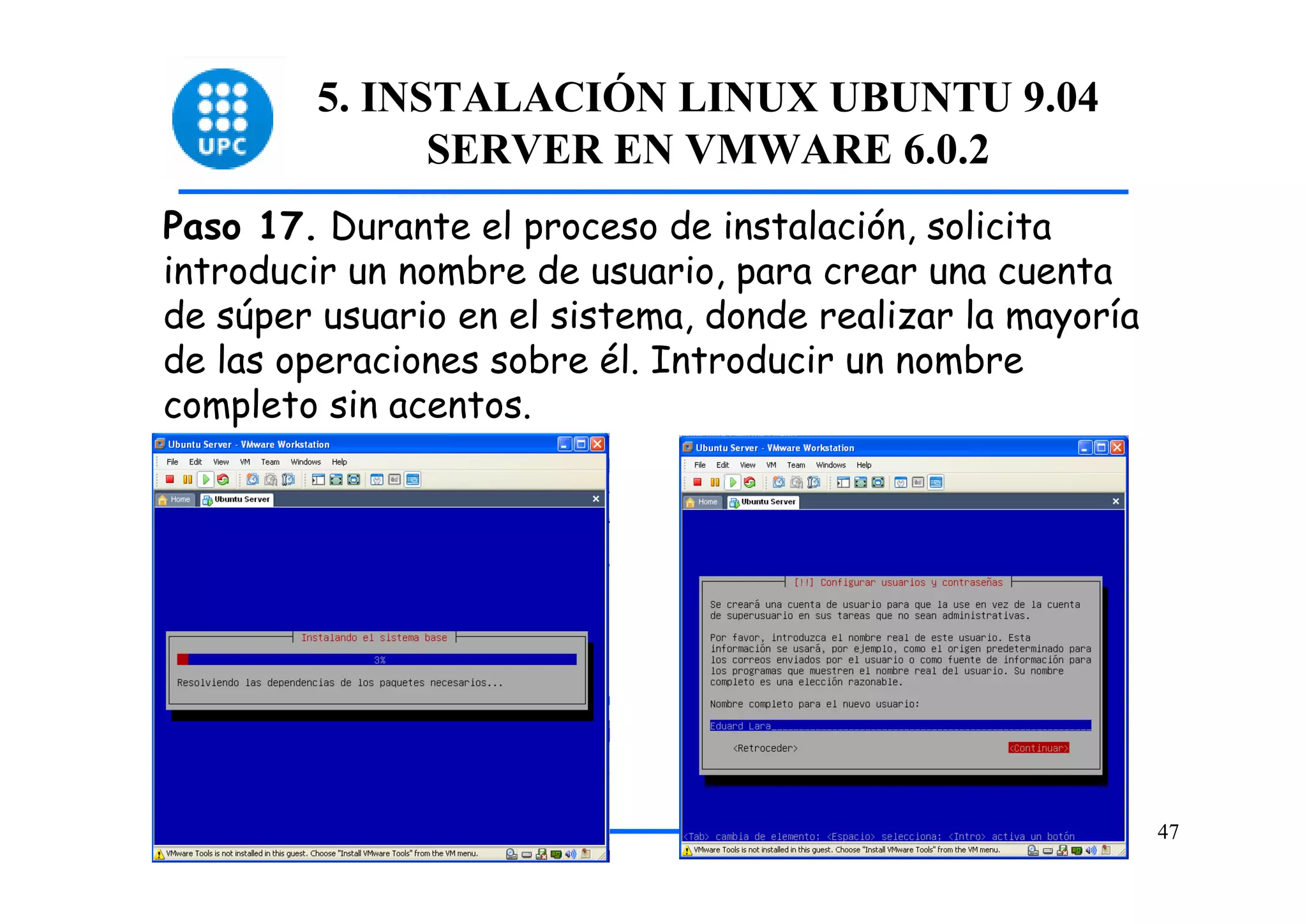 5. INSTALACIÓN LINUX UBUNTU 9.04
              SERVER EN VMWARE 6.0.2
Paso 17. Durante el proceso de instalación, solicita
introducir un nombre de usuario, para crear una cuenta
de súper usuario en el sistema, donde realizar la mayoría
de las operaciones sobre él. Introducir un nombre
completo sin acentos.




                                                            47
 