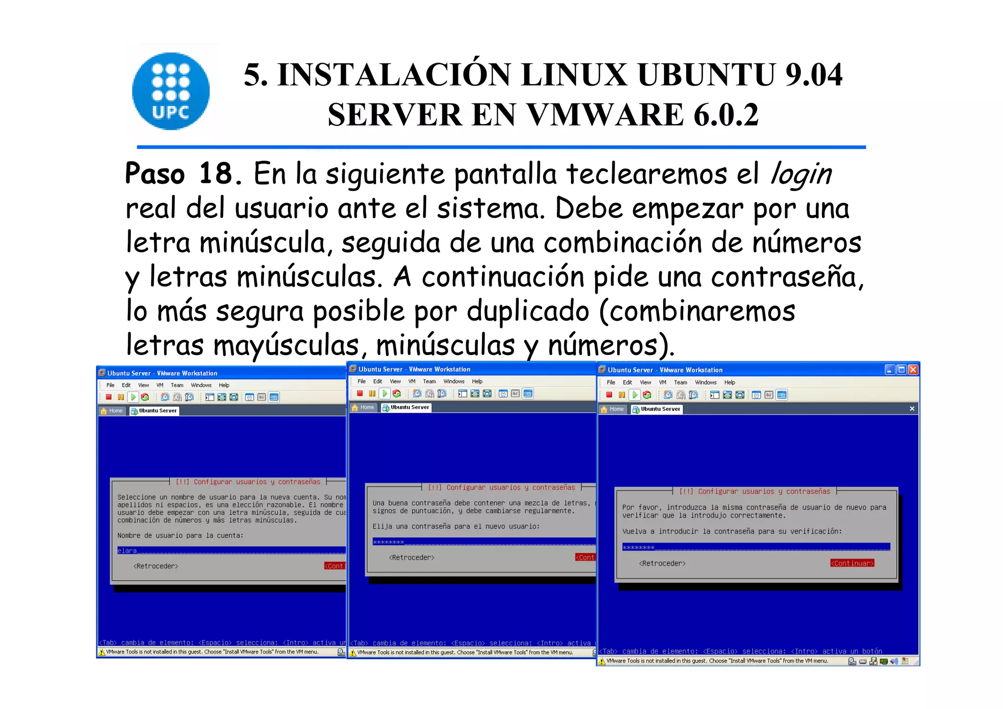 5. INSTALACIÓN LINUX UBUNTU 9.04
              SERVER EN VMWARE 6.0.2
Paso 18. En la siguiente pantalla teclearemos el login
real del usuario ante el sistema. Debe empezar por una
letra minúscula, seguida de una combinación de números
y letras minúsculas. A continuación pide una contraseña,
lo más segura posible por duplicado (combinaremos
letras mayúsculas, minúsculas y números).




                                                           48
 