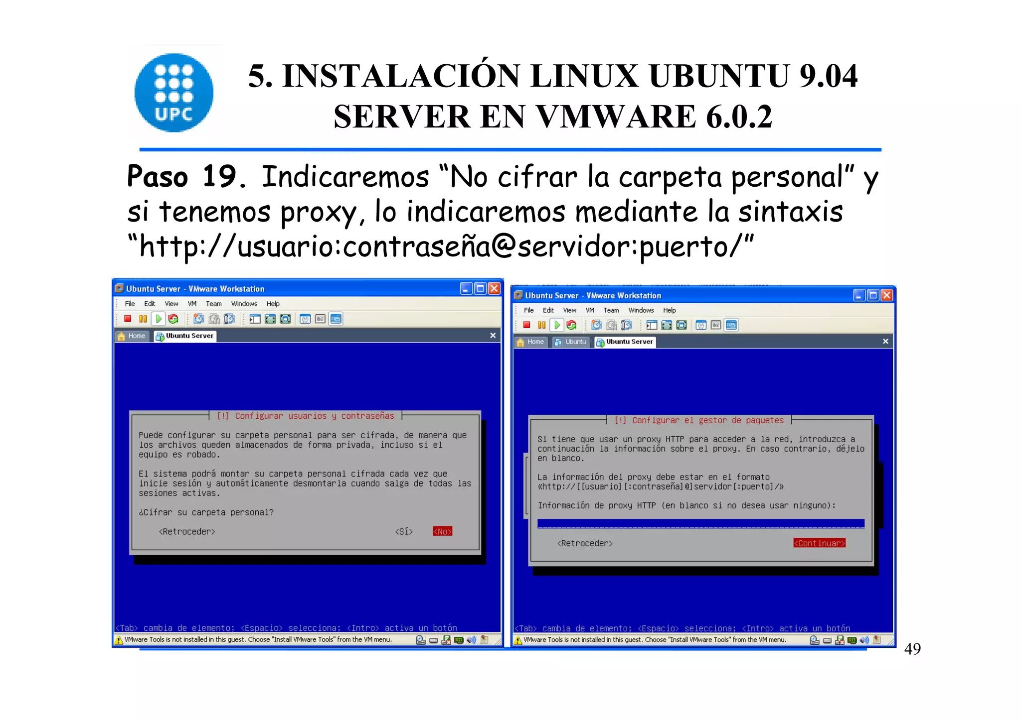 5. INSTALACIÓN LINUX UBUNTU 9.04
              SERVER EN VMWARE 6.0.2
Paso 19. Indicaremos “No cifrar la carpeta personal” y
si tenemos proxy, lo indicaremos mediante la sintaxis
“http://usuario:contraseña@servidor:puerto/”




                                                         49
 