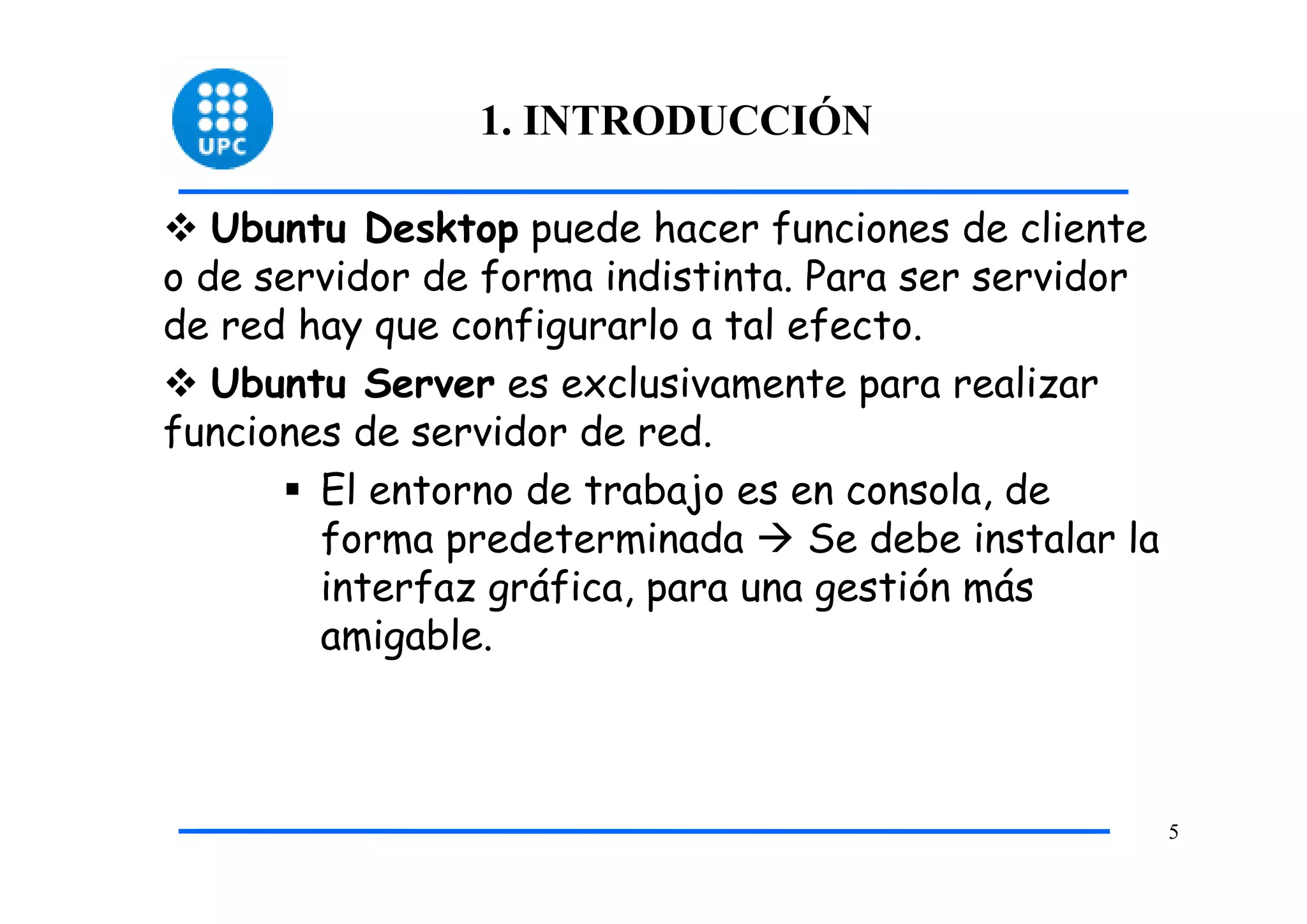 1. INTRODUCCIÓN

   Ubuntu Desktop puede hacer funciones de cliente
o de servidor de forma indistinta. Para ser servidor
de red hay que configurarlo a tal efecto.
   Ubuntu Server es exclusivamente para realizar
funciones de servidor de red.
        El entorno de trabajo es en consola, de
        forma predeterminada       Se debe instalar la
        interfaz gráfica, para una gestión más
        amigable.



                                                         5
 