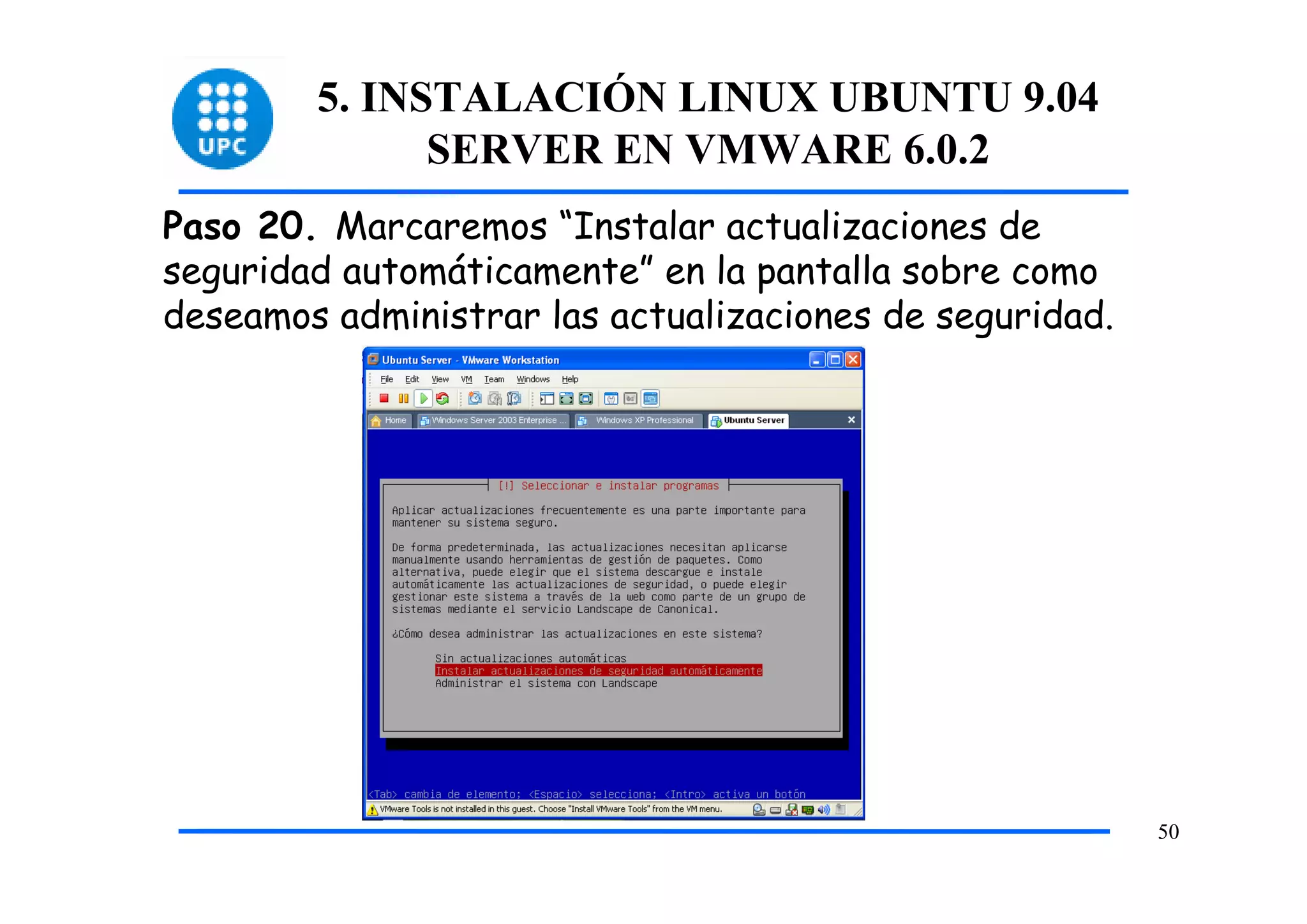 5. INSTALACIÓN LINUX UBUNTU 9.04
              SERVER EN VMWARE 6.0.2
Paso 20. Marcaremos “Instalar actualizaciones de
seguridad automáticamente” en la pantalla sobre como
deseamos administrar las actualizaciones de seguridad.




                                                         50
 