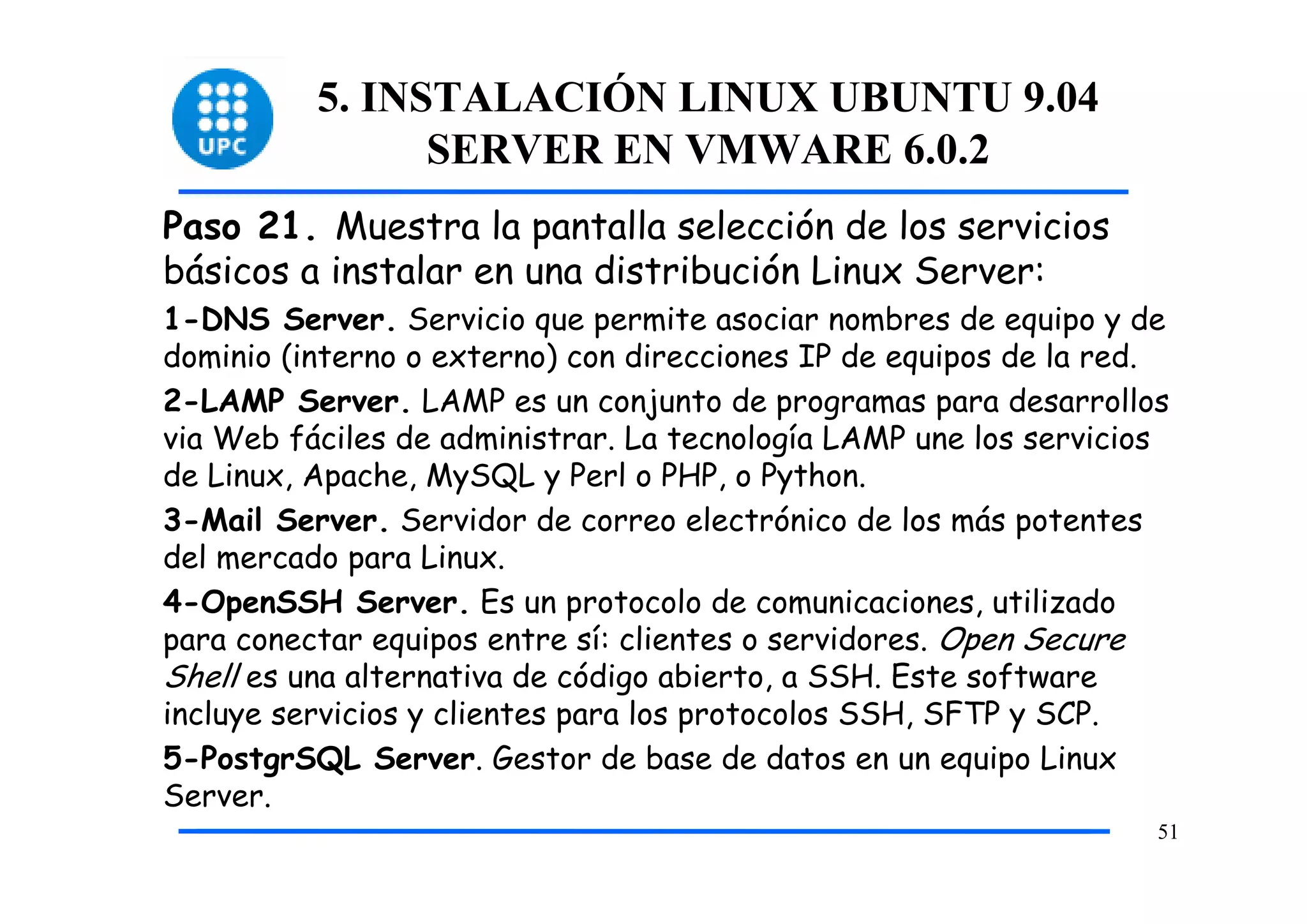 5. INSTALACIÓN LINUX UBUNTU 9.04
                SERVER EN VMWARE 6.0.2
Paso 21. Muestra la pantalla selección de los servicios
básicos a instalar en una distribución Linux Server:
1-DNS Server. Servicio que permite asociar nombres de equipo y de
dominio (interno o externo) con direcciones IP de equipos de la red.
2-LAMP Server. LAMP es un conjunto de programas para desarrollos
via Web fáciles de administrar. La tecnología LAMP une los servicios
de Linux, Apache, MySQL y Perl o PHP, o Python.
3-Mail Server. Servidor de correo electrónico de los más potentes
del mercado para Linux.
4-OpenSSH Server. Es un protocolo de comunicaciones, utilizado
para conectar equipos entre sí: clientes o servidores. Open Secure
Shell es una alternativa de código abierto, a SSH. Este software
incluye servicios y clientes para los protocolos SSH, SFTP y SCP.
5-PostgrSQL Server. Gestor de base de datos en un equipo Linux
Server.
                                                                   51
 