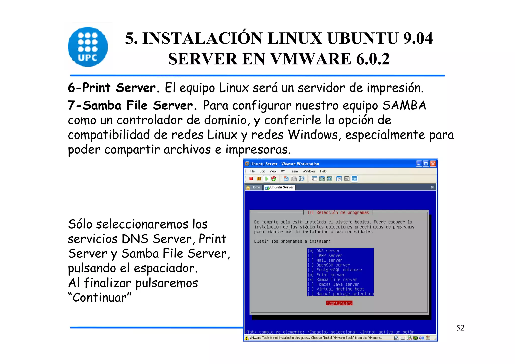5. INSTALACIÓN LINUX UBUNTU 9.04
               SERVER EN VMWARE 6.0.2
6-Print Server. El equipo Linux será un servidor de impresión.
7-Samba File Server. Para configurar nuestro equipo SAMBA
como un controlador de dominio, y conferirle la opción de
compatibilidad de redes Linux y redes Windows, especialmente para
poder compartir archivos e impresoras.




Sólo seleccionaremos los
servicios DNS Server, Print
Server y Samba File Server,
pulsando el espaciador.
Al finalizar pulsaremos
“Continuar”

                                                                    52
 