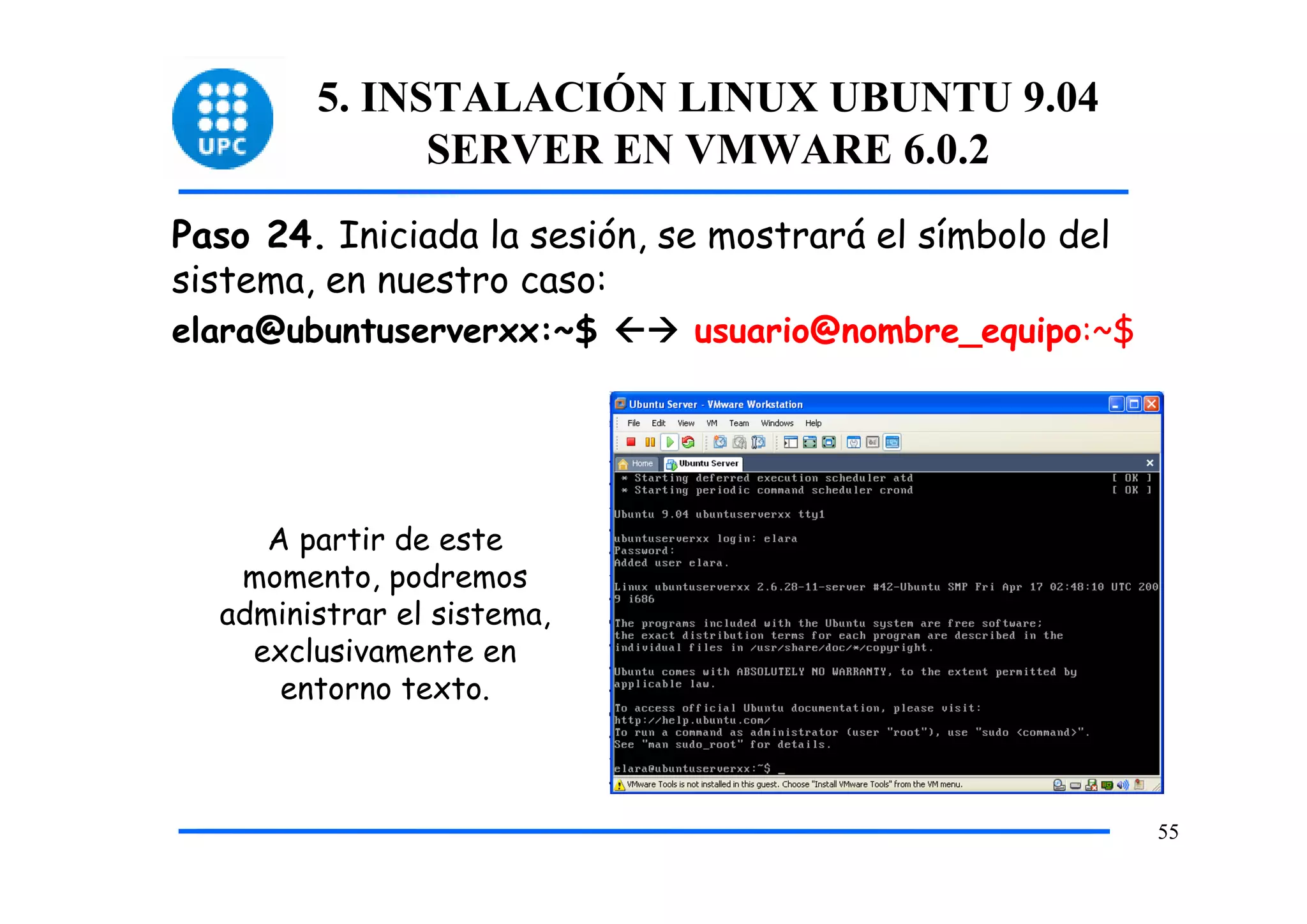 5. INSTALACIÓN LINUX UBUNTU 9.04
              SERVER EN VMWARE 6.0.2
Paso 24. Iniciada la sesión, se mostrará el símbolo del
sistema, en nuestro caso:
elara@ubuntuserverxx:~$       usuario@nombre_equipo:~$




     A partir de este
   momento, podremos
  administrar el sistema,
    exclusivamente en
      entorno texto.



                                                          55
 