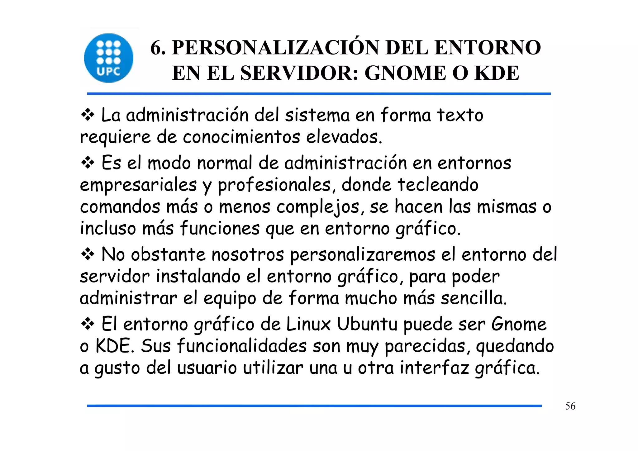 6. PERSONALIZACIÓN DEL ENTORNO
           EN EL SERVIDOR: GNOME O KDE
   La administración del sistema en forma texto
requiere de conocimientos elevados.
   Es el modo normal de administración en entornos
empresariales y profesionales, donde tecleando
comandos más o menos complejos, se hacen las mismas o
incluso más funciones que en entorno gráfico.
   No obstante nosotros personalizaremos el entorno del
servidor instalando el entorno gráfico, para poder
administrar el equipo de forma mucho más sencilla.
   El entorno gráfico de Linux Ubuntu puede ser Gnome
o KDE. Sus funcionalidades son muy parecidas, quedando
a gusto del usuario utilizar una u otra interfaz gráfica.
                                                            56
 