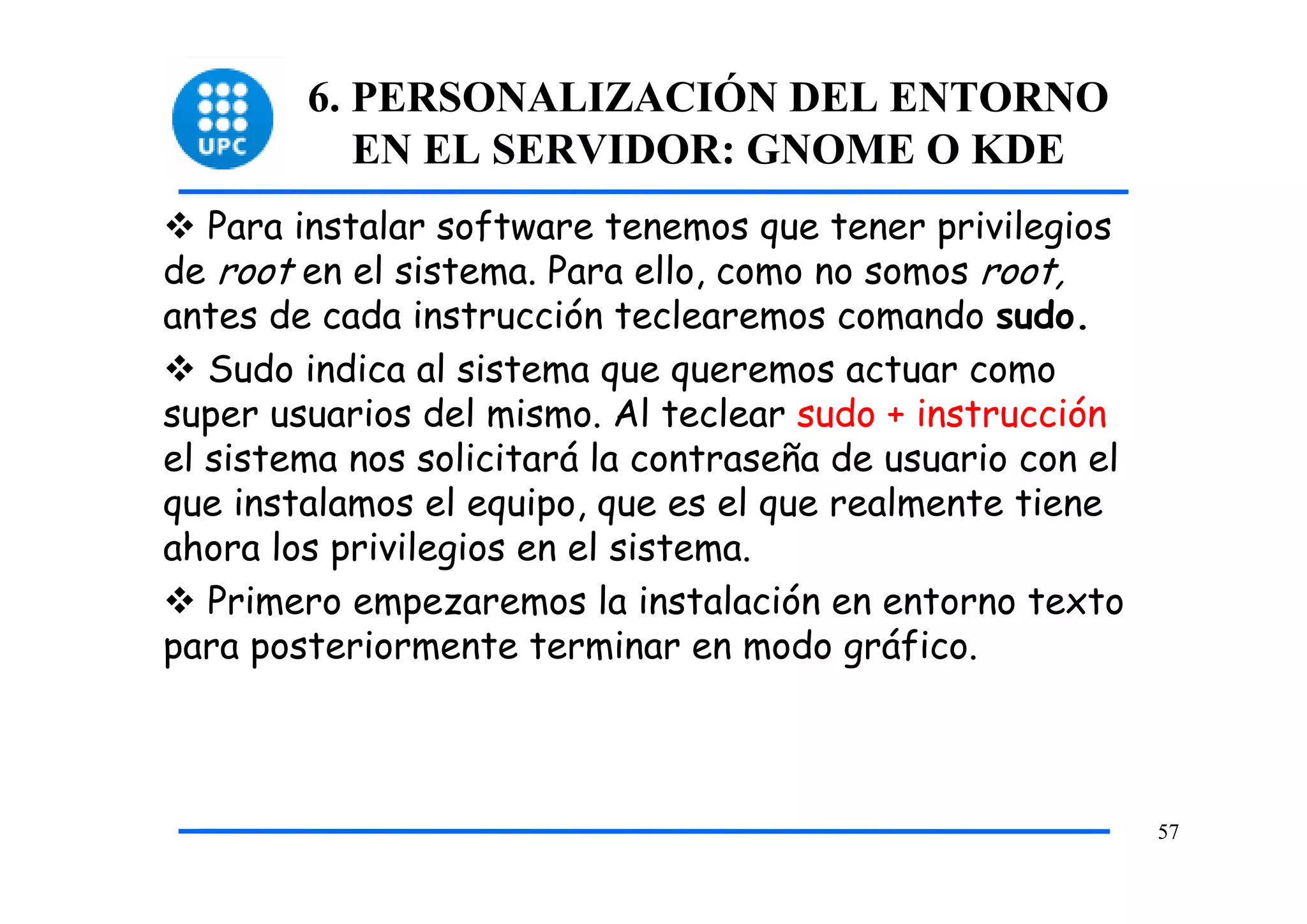 6. PERSONALIZACIÓN DEL ENTORNO
           EN EL SERVIDOR: GNOME O KDE
   Para instalar software tenemos que tener privilegios
de root en el sistema. Para ello, como no somos root,
antes de cada instrucción teclearemos comando sudo.
   Sudo indica al sistema que queremos actuar como
super usuarios del mismo. Al teclear sudo + instrucción
el sistema nos solicitará la contraseña de usuario con el
que instalamos el equipo, que es el que realmente tiene
ahora los privilegios en el sistema.
   Primero empezaremos la instalación en entorno texto
para posteriormente terminar en modo gráfico.



                                                            57
 