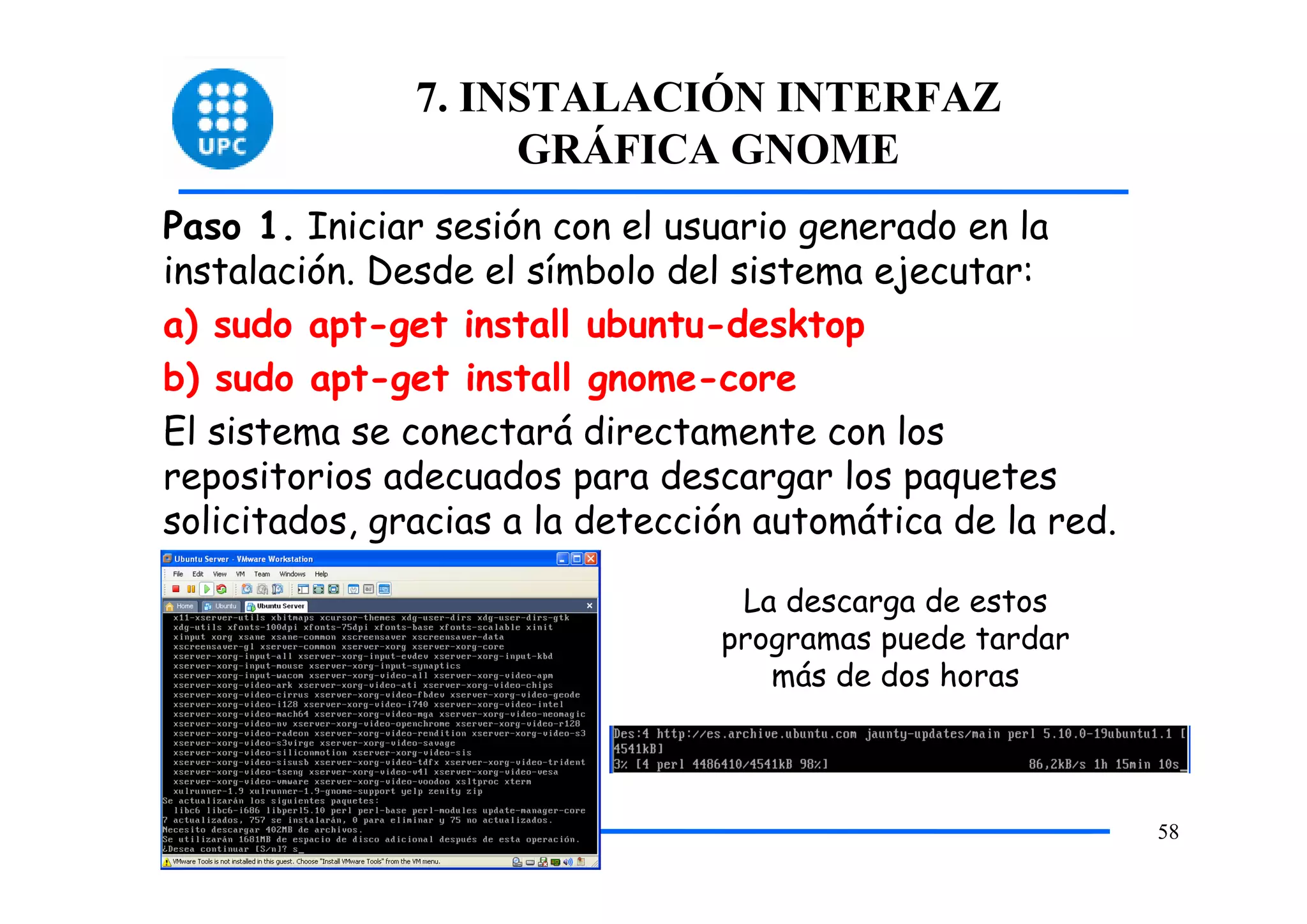 7. INSTALACIÓN INTERFAZ
                    GRÁFICA GNOME
Paso 1. Iniciar sesión con el usuario generado en la
instalación. Desde el símbolo del sistema ejecutar:
a) sudo apt-get install ubuntu-desktop
b) sudo apt-get install gnome-core
El sistema se conectará directamente con los
repositorios adecuados para descargar los paquetes
solicitados, gracias a la detección automática de la red.

                                  La descarga de estos
                                 programas puede tardar
                                    más de dos horas



                                                            58
 