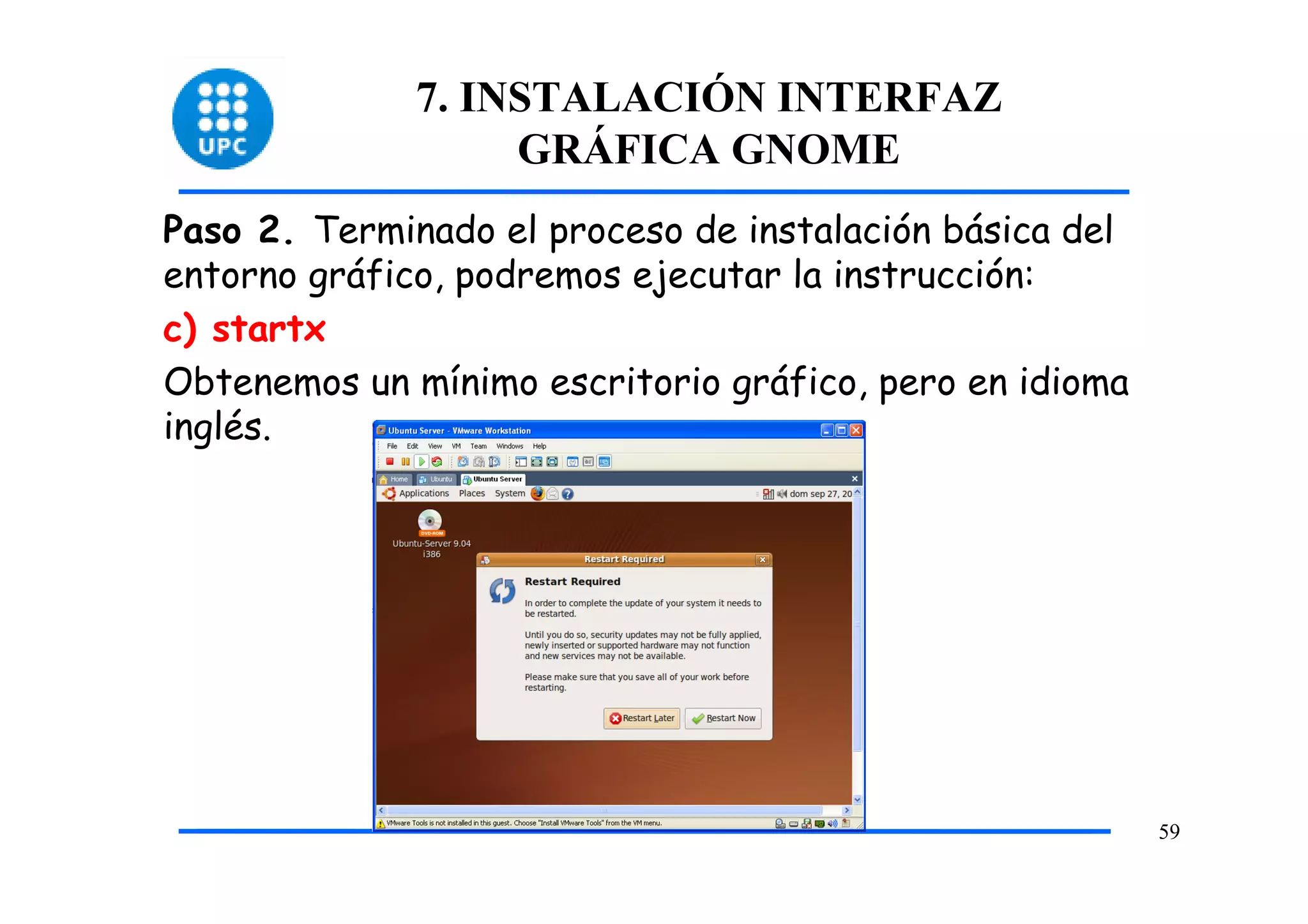 7. INSTALACIÓN INTERFAZ
                   GRÁFICA GNOME
Paso 2. Terminado el proceso de instalación básica del
entorno gráfico, podremos ejecutar la instrucción:
c) startx
Obtenemos un mínimo escritorio gráfico, pero en idioma
inglés.




                                                         59
 