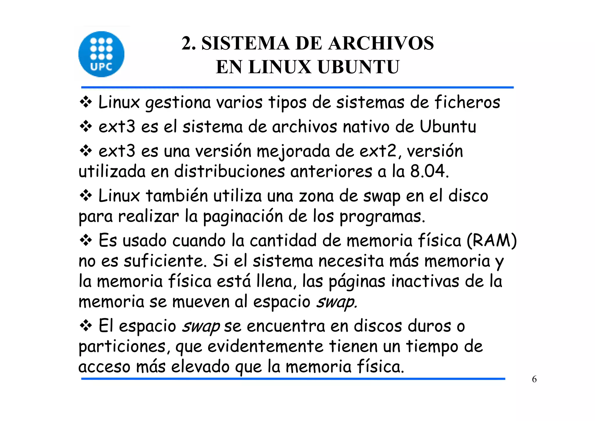 2. SISTEMA DE ARCHIVOS
                 EN LINUX UBUNTU
   Linux gestiona varios tipos de sistemas de ficheros
   ext3 es el sistema de archivos nativo de Ubuntu
   ext3 es una versión mejorada de ext2, versión
utilizada en distribuciones anteriores a la 8.04.
   Linux también utiliza una zona de swap en el disco
para realizar la paginación de los programas.
   Es usado cuando la cantidad de memoria física (RAM)
no es suficiente. Si el sistema necesita más memoria y
la memoria física está llena, las páginas inactivas de la
memoria se mueven al espacio swap.
   El espacio swap se encuentra en discos duros o
particiones, que evidentemente tienen un tiempo de
acceso más elevado que la memoria física.
                                                            6
 