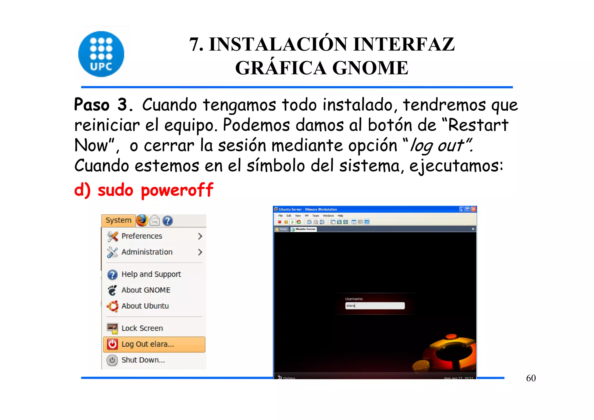 7. INSTALACIÓN INTERFAZ
                   GRÁFICA GNOME
Paso 3. Cuando tengamos todo instalado, tendremos que
reiniciar el equipo. Podemos damos al botón de “Restart
Now”, o cerrar la sesión mediante opción “log out”.
Cuando estemos en el símbolo del sistema, ejecutamos:
d) sudo poweroff




                                                          60
 