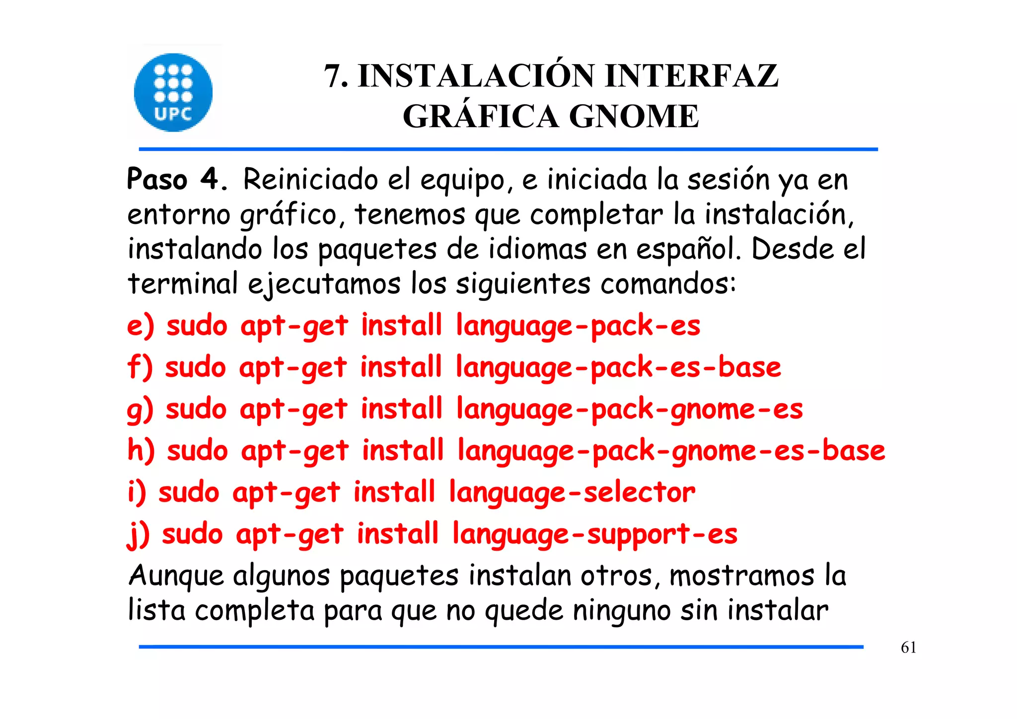 7. INSTALACIÓN INTERFAZ
                   GRÁFICA GNOME
Paso 4. Reiniciado el equipo, e iniciada la sesión ya en
entorno gráfico, tenemos que completar la instalación,
instalando los paquetes de idiomas en español. Desde el
terminal ejecutamos los siguientes comandos:
e) sudo apt-get ¡nstall language-pack-es
f) sudo apt-get install language-pack-es-base
g) sudo apt-get install language-pack-gnome-es
h) sudo apt-get install language-pack-gnome-es-base
i) sudo apt-get install language-selector
j) sudo apt-get install language-support-es
Aunque algunos paquetes instalan otros, mostramos la
lista completa para que no quede ninguno sin instalar
                                                           61
 