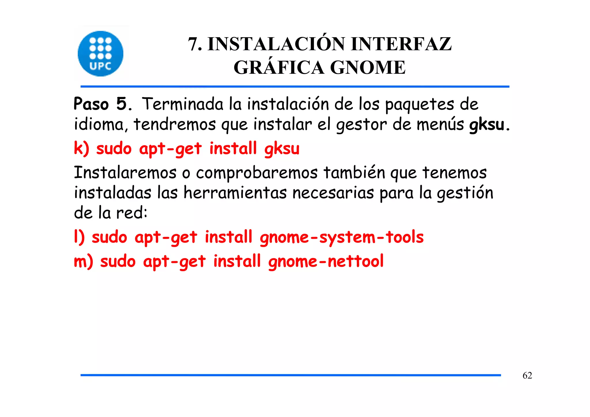 7. INSTALACIÓN INTERFAZ
                   GRÁFICA GNOME
Paso 5. Terminada la instalación de los paquetes de
idioma, tendremos que instalar el gestor de menús gksu.
k) sudo apt-get install gksu
Instalaremos o comprobaremos también que tenemos
instaladas las herramientas necesarias para la gestión
de la red:
l) sudo apt-get install gnome-system-tools
m) sudo apt-get install gnome-nettool




                                                          62
 