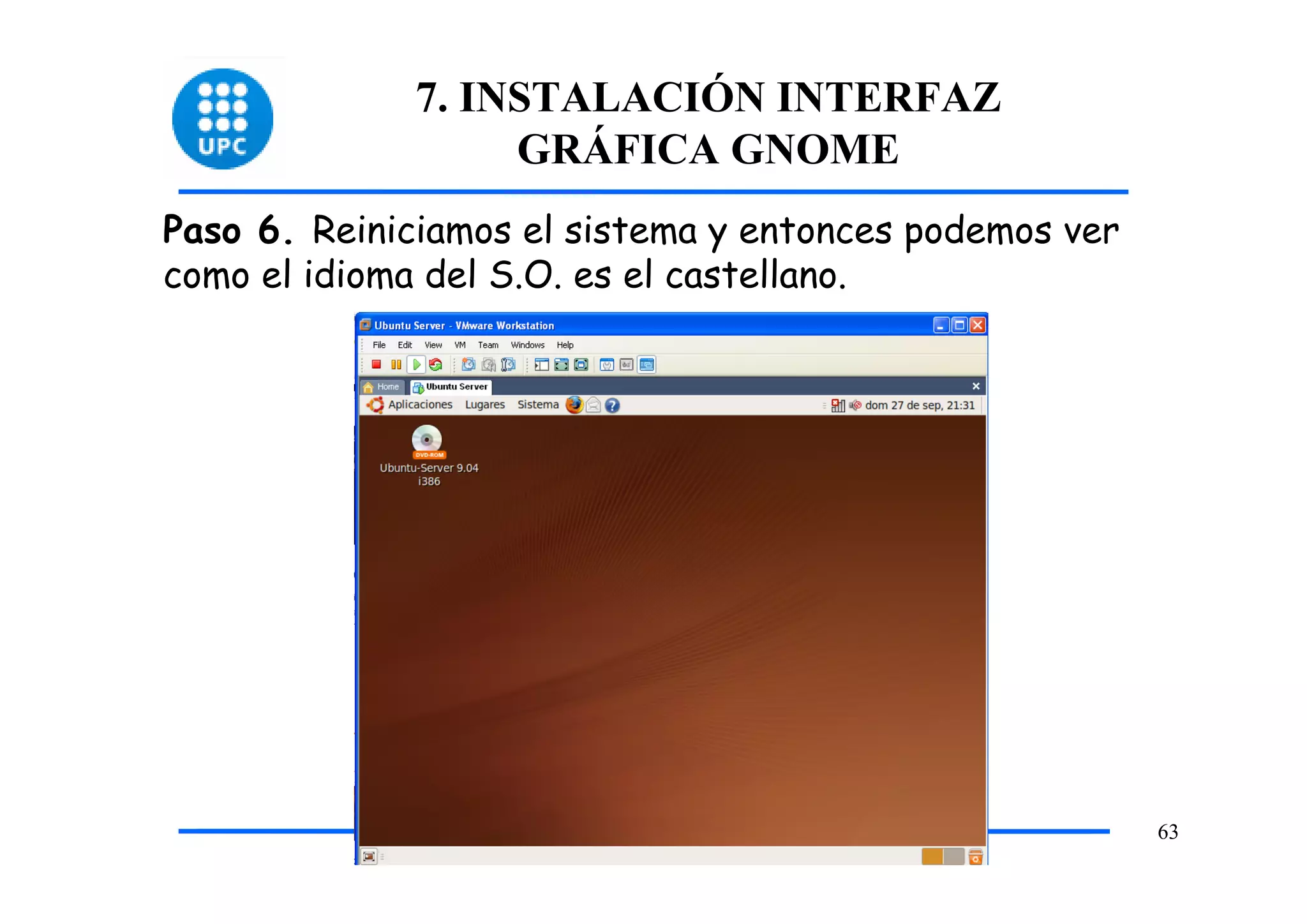 7. INSTALACIÓN INTERFAZ
                  GRÁFICA GNOME
Paso 6. Reiniciamos el sistema y entonces podemos ver
como el idioma del S.O. es el castellano.




                                                        63
 