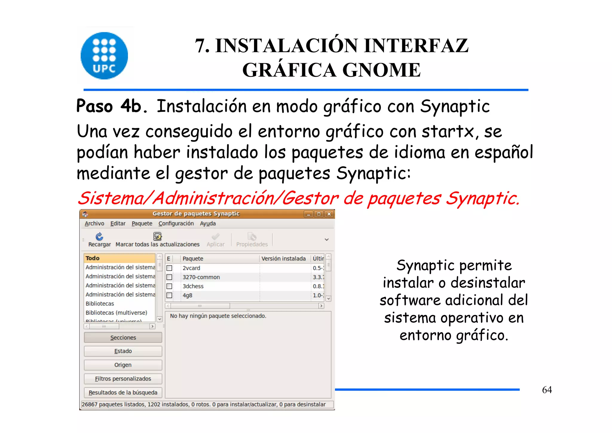 7. INSTALACIÓN INTERFAZ
                   GRÁFICA GNOME
Paso 4b. Instalación en modo gráfico con Synaptic
Una vez conseguido el entorno gráfico con startx, se
podían haber instalado los paquetes de idioma en español
mediante el gestor de paquetes Synaptic:
Sistema/Administración/Gestor de paquetes Synaptic.


                                        Synaptic permite
                                     instalar o desinstalar
                                     software adicional del
                                      sistema operativo en
                                         entorno gráfico.


                                                              64
 