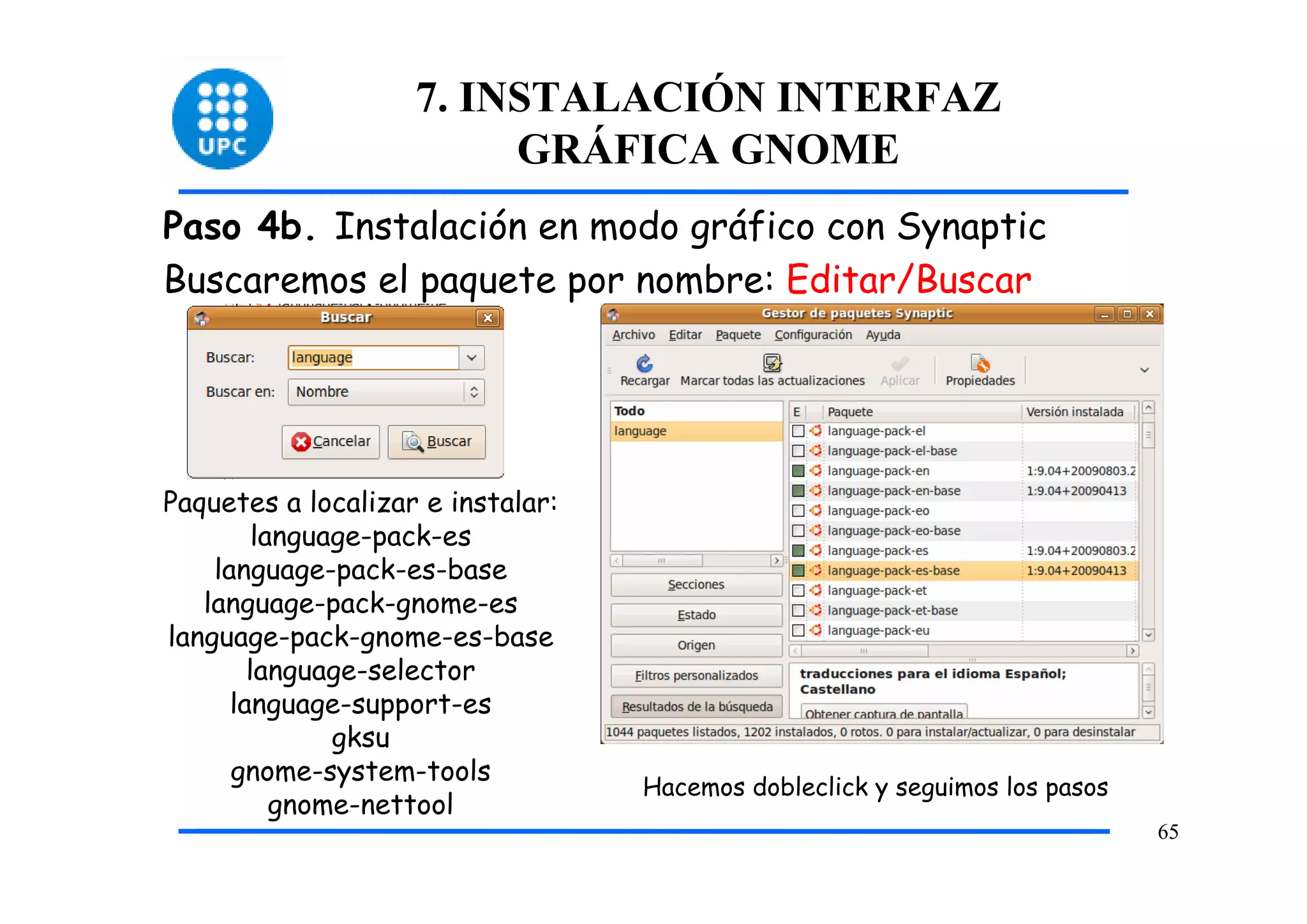 7. INSTALACIÓN INTERFAZ
                         GRÁFICA GNOME
Paso 4b. Instalación en modo gráfico con Synaptic
Buscaremos el paquete por nombre: Editar/Buscar




Paquetes a localizar e instalar:
         language-pack-es
    language-pack-es-base
   language-pack-gnome-es
language-pack-gnome-es-base
        language-selector
      language-support-es
               gksu
      gnome-system-tools
                                   Hacemos dobleclick y seguimos los pasos
           gnome-nettool
                                                                             65
 