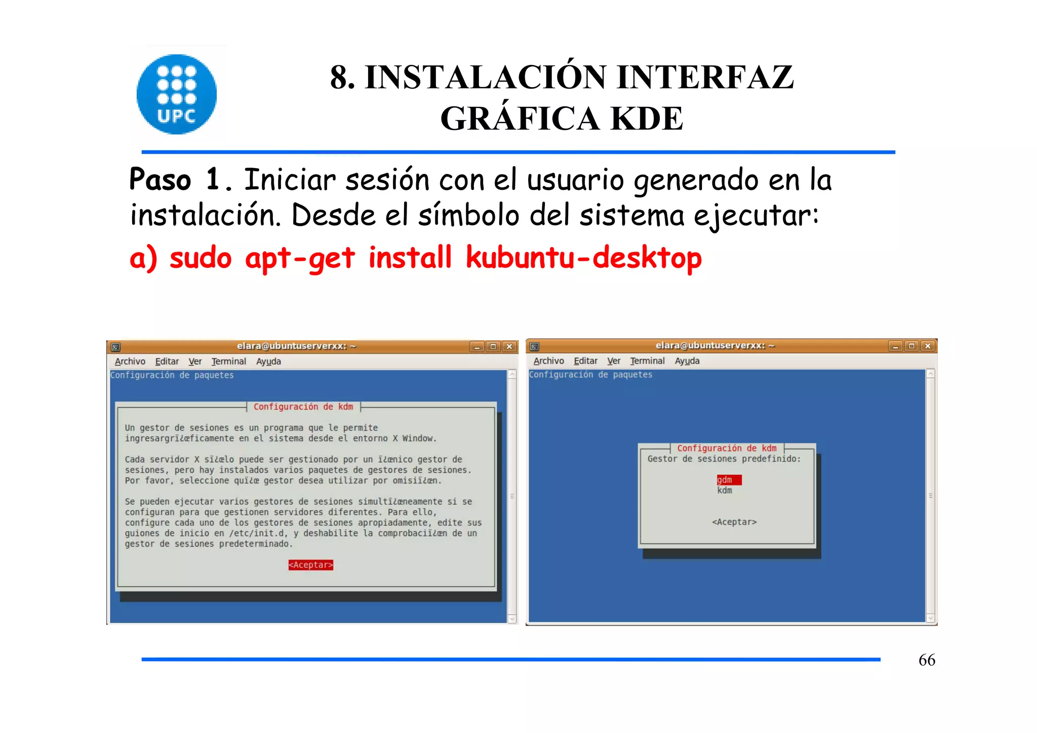 8. INSTALACIÓN INTERFAZ
                     GRÁFICA KDE
Paso 1. Iniciar sesión con el usuario generado en la
instalación. Desde el símbolo del sistema ejecutar:
a) sudo apt-get install kubuntu-desktop




                                                       66
 