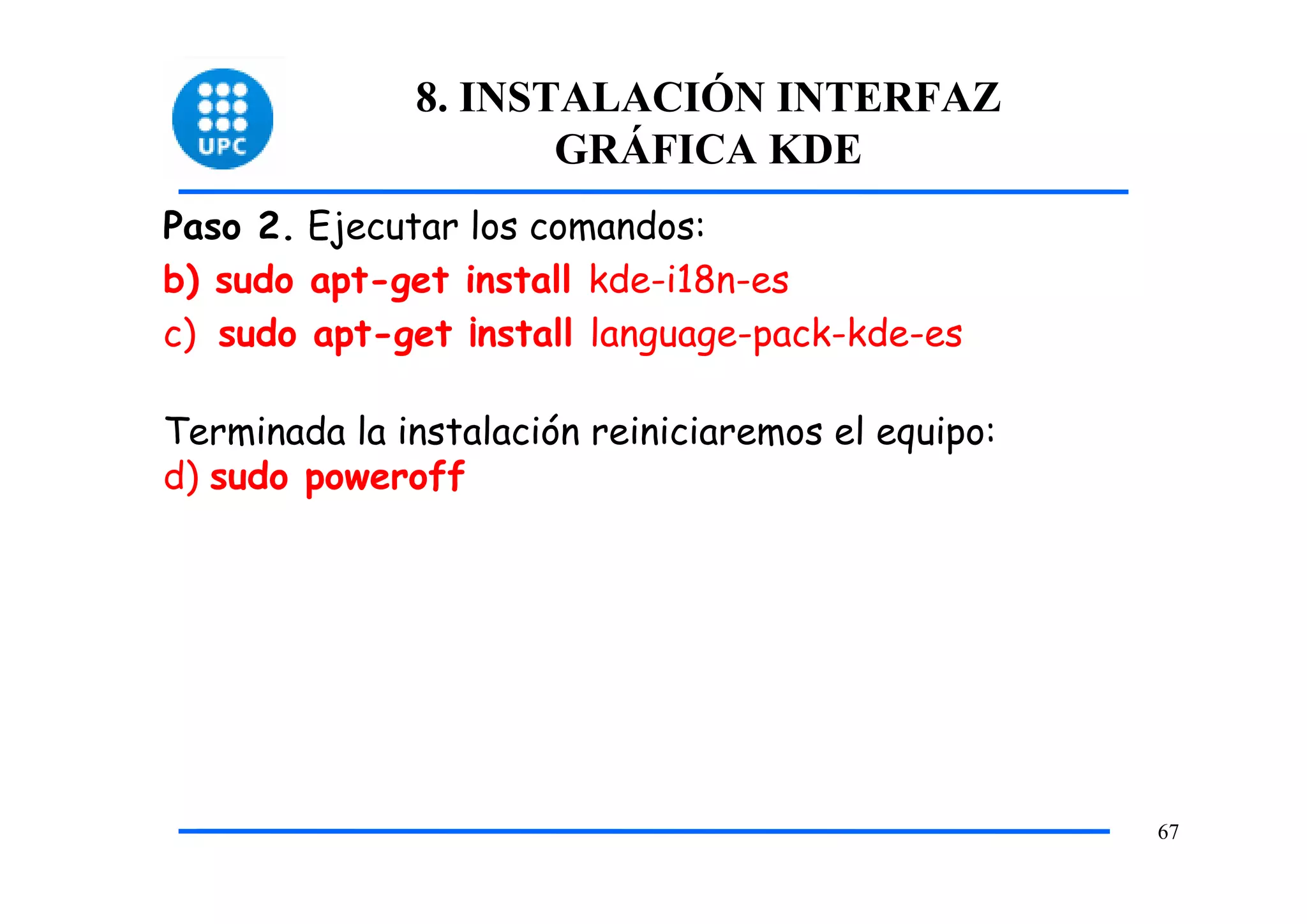 8. INSTALACIÓN INTERFAZ
                     GRÁFICA KDE
Paso 2. Ejecutar los comandos:
b) sudo apt-get install kde-i18n-es
c) sudo apt-get ¡nstall language-pack-kde-es

Terminada la instalación reiniciaremos el equipo:
d) sudo poweroff




                                                    67
 