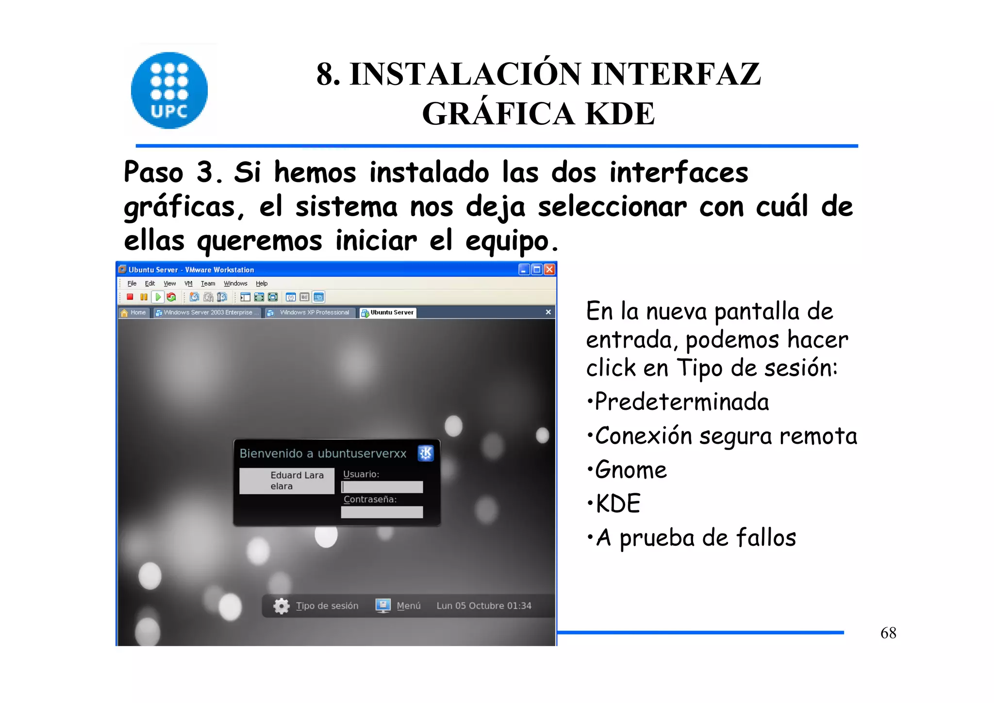 8. INSTALACIÓN INTERFAZ
                    GRÁFICA KDE
Paso 3. Si hemos instalado las dos interfaces
gráficas, el sistema nos deja seleccionar con cuál de
ellas queremos iniciar el equipo.

                                 En la nueva pantalla de
                                 entrada, podemos hacer
                                 click en Tipo de sesión:
                                 •Predeterminada
                                 •Conexión segura remota
                                 •Gnome
                                 •KDE
                                 •A prueba de fallos


                                                            68
 