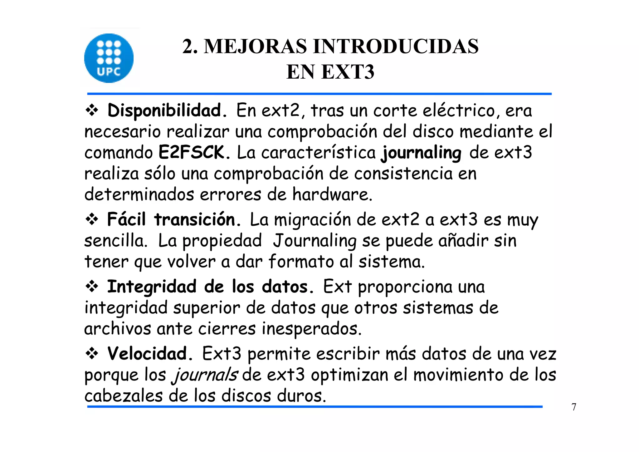 2. MEJORAS INTRODUCIDAS
                    EN EXT3
   Disponibilidad. En ext2, tras un corte eléctrico, era
necesario realizar una comprobación del disco mediante el
comando E2FSCK. La característica journaling de ext3
realiza sólo una comprobación de consistencia en
determinados errores de hardware.
   Fácil transición. La migración de ext2 a ext3 es muy
sencilla. La propiedad Journaling se puede añadir sin
tener que volver a dar formato al sistema.
   Integridad de los datos. Ext proporciona una
integridad superior de datos que otros sistemas de
archivos ante cierres inesperados.
   Velocidad. Ext3 permite escribir más datos de una vez
porque los journals de ext3 optimizan el movimiento de los
cabezales de los discos duros.
                                                             7
 