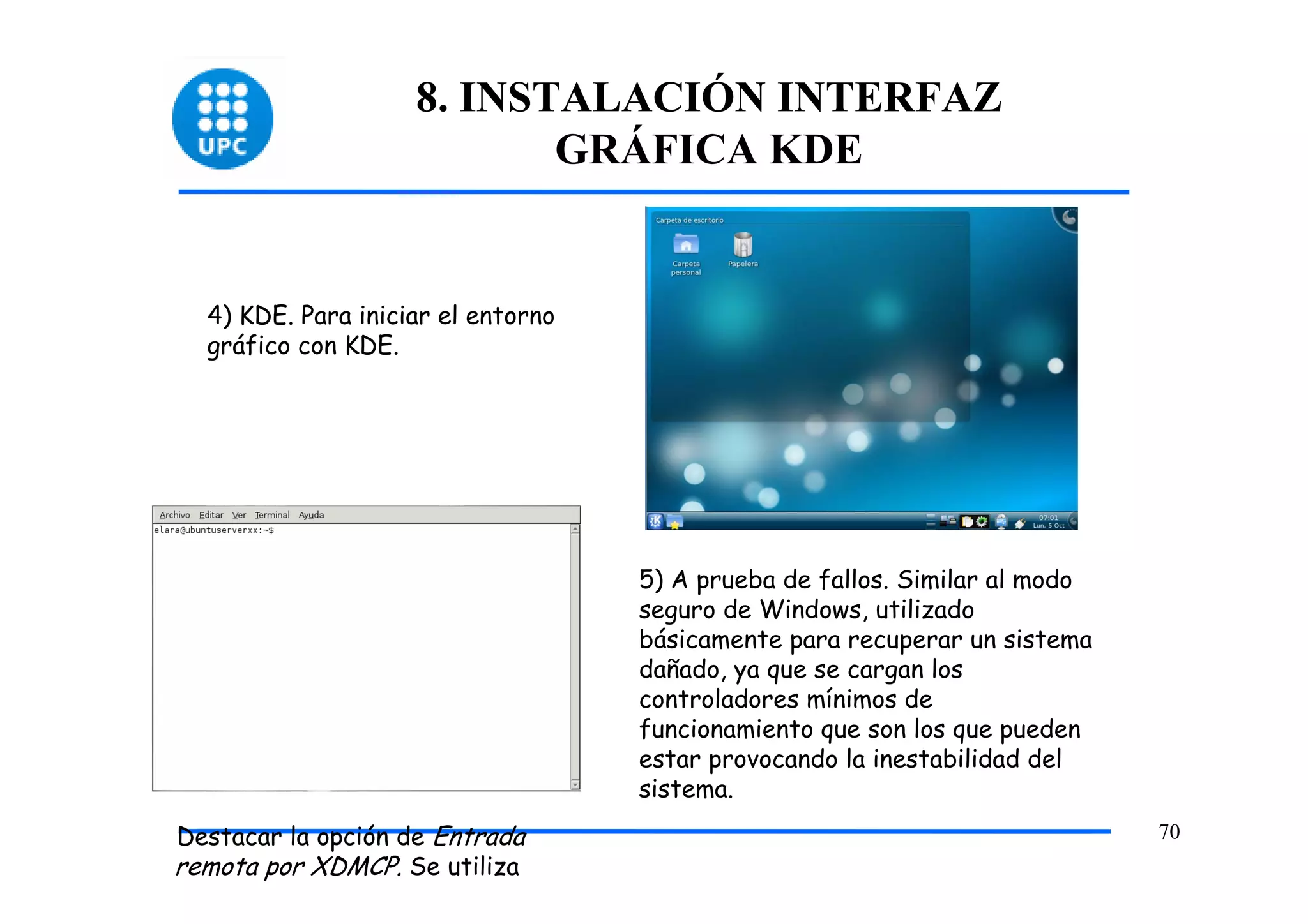 8. INSTALACIÓN INTERFAZ
                           GRÁFICA KDE


  4) KDE. Para iniciar el entorno
  gráfico con KDE.




                                    5) A prueba de fallos. Similar al modo
                                    seguro de Windows, utilizado
                                    básicamente para recuperar un sistema
                                    dañado, ya que se cargan los
                                    controladores mínimos de
                                    funcionamiento que son los que pueden
                                    estar provocando la inestabilidad del
                                    sistema.
Destacar la opción de Entrada                                                70
remota por XDMCP. Se utiliza
 