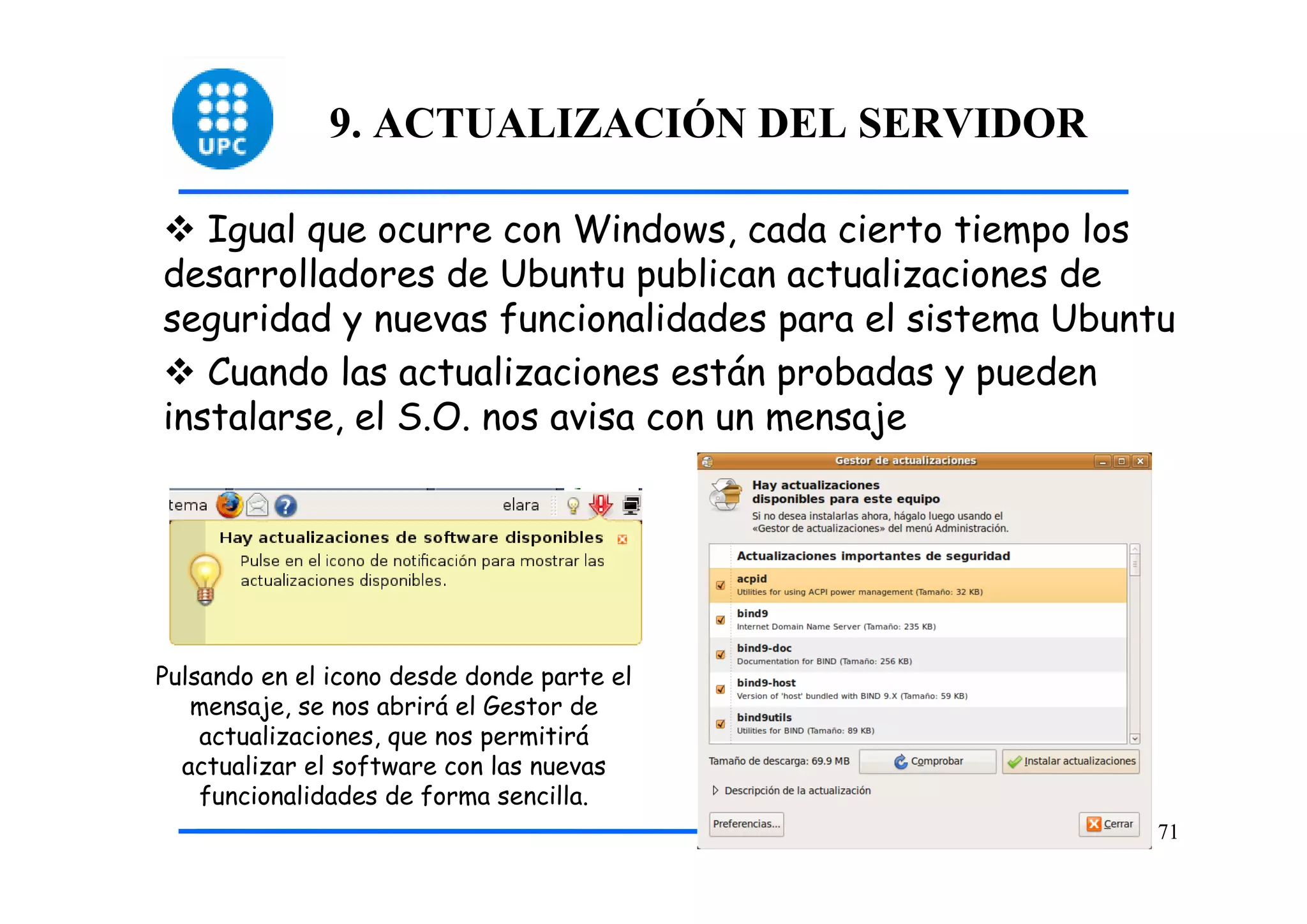 9. ACTUALIZACIÓN DEL SERVIDOR

   Igual que ocurre con Windows, cada cierto tiempo los
desarrolladores de Ubuntu publican actualizaciones de
seguridad y nuevas funcionalidades para el sistema Ubuntu
   Cuando las actualizaciones están probadas y pueden
instalarse, el S.O. nos avisa con un mensaje




Pulsando en el icono desde donde parte el
   mensaje, se nos abrirá el Gestor de
    actualizaciones, que nos permitirá
  actualizar el software con las nuevas
    funcionalidades de forma sencilla.
                                                       71
 