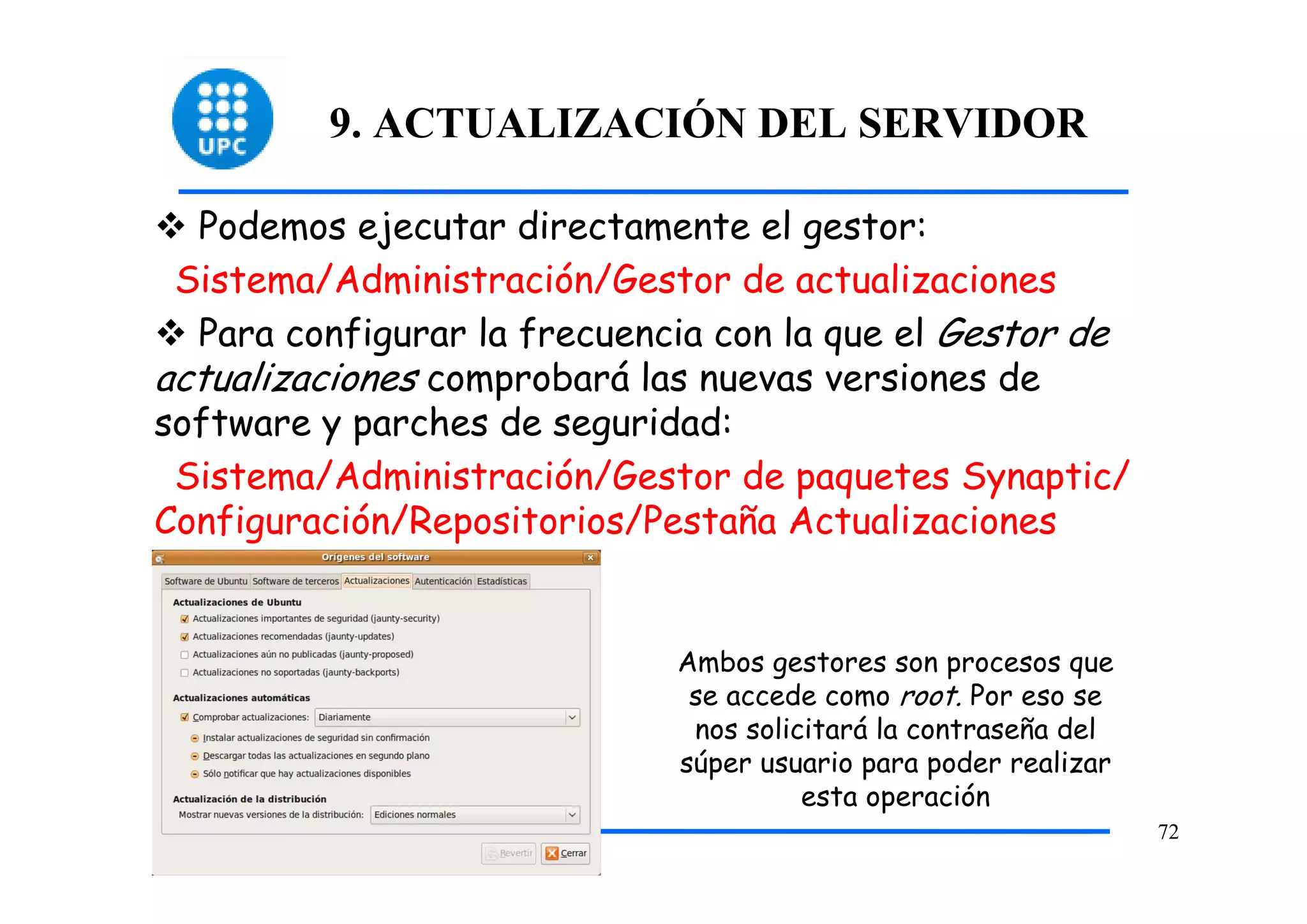 9. ACTUALIZACIÓN DEL SERVIDOR

  Podemos ejecutar directamente el gestor:
 Sistema/Administración/Gestor de actualizaciones
  Para configurar la frecuencia con la que el Gestor de
actualizaciones comprobará las nuevas versiones de
software y parches de seguridad:
 Sistema/Administración/Gestor de paquetes Synaptic/
Configuración/Repositorios/Pestaña Actualizaciones


                             Ambos gestores son procesos que
                              se accede como root. Por eso se
                              nos solicitará la contraseña del
                             súper usuario para poder realizar
                                       esta operación
                                                                 72
 