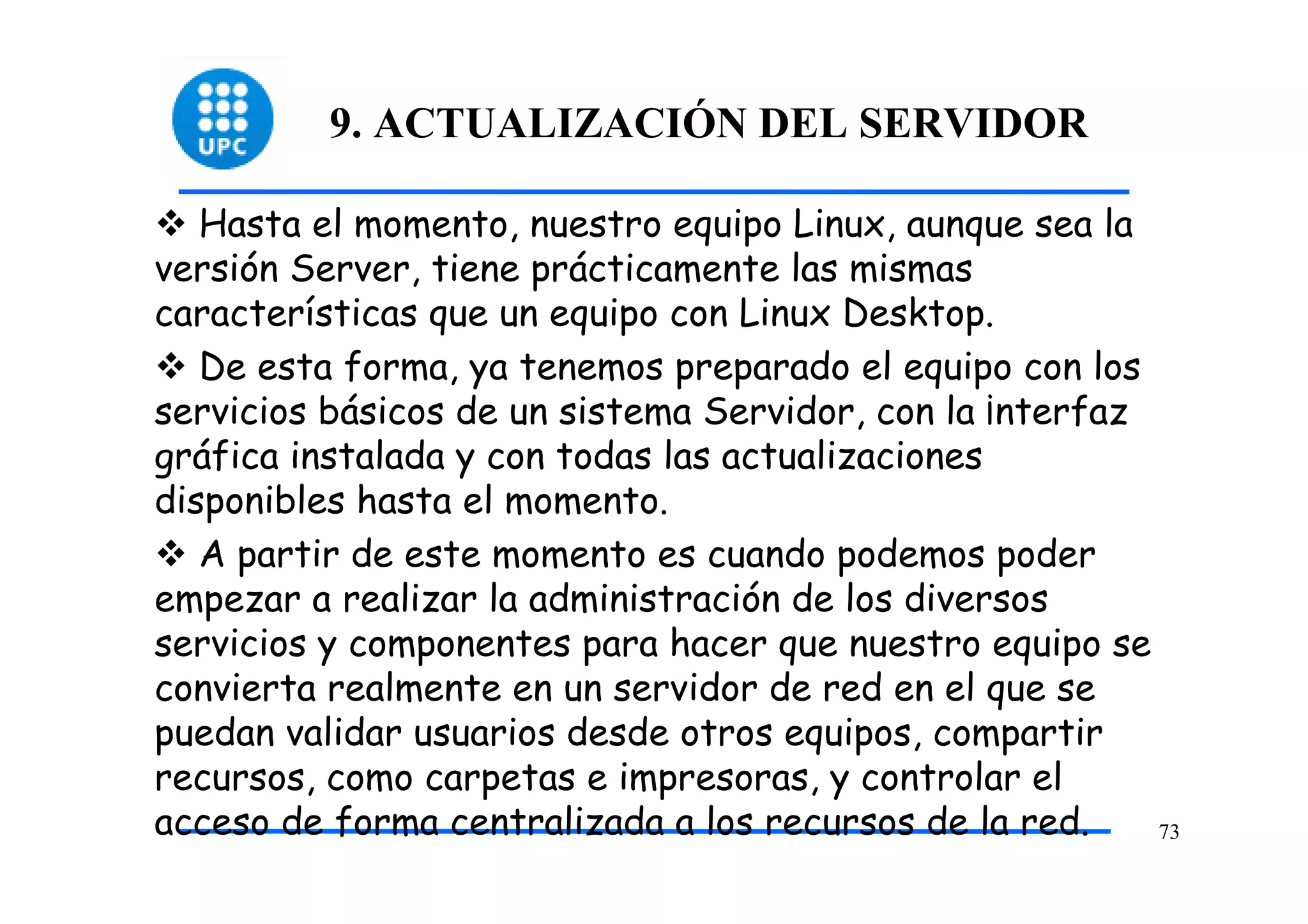 9. ACTUALIZACIÓN DEL SERVIDOR

   Hasta el momento, nuestro equipo Linux, aunque sea la
versión Server, tiene prácticamente las mismas
características que un equipo con Linux Desktop.
   De esta forma, ya tenemos preparado el equipo con los
servicios básicos de un sistema Servidor, con la ¡nterfaz
gráfica instalada y con todas las actualizaciones
disponibles hasta el momento.
   A partir de este momento es cuando podemos poder
empezar a realizar la administración de los diversos
servicios y componentes para hacer que nuestro equipo se
convierta realmente en un servidor de red en el que se
puedan validar usuarios desde otros equipos, compartir
recursos, como carpetas e impresoras, y controlar el
acceso de forma centralizada a los recursos de la red.    73
 