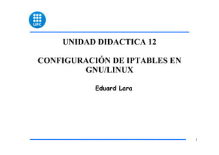 UNIDAD DIDACTICA 12

CONFIGURACIÓN DE IPTABLES EN
        GNU/LINUX

           Eduard Lara




                               1
 