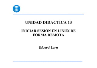 UNIDAD DIDACTICA 13

INICIAR SESIÓN EN LINUX DE
      FORMA REMOTA


        Eduard Lara



                             1
 