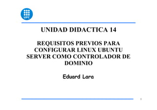 UNIDAD DIDACTICA 14

   REQUISITOS PREVIOS PARA
  CONFIGURAR LINUX UBUNTU
SERVER COMO CONTROLADOR DE
           DOMINIO

         Eduard Lara



                             1
 