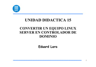 UNIDAD DIDACTICA 15

CONVERTIR UN EQUIPO LINUX
SERVER EN CONTROLADOR DE
         DOMINIO

        Eduard Lara



                            1
 