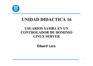 UNIDAD DIDACTICA 16
  USUARIOS SAMBA EN UN
CONTROLADOR DE DOMINIO
      LINUX SERVER

       Eduard Lara



                         1
 