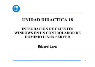 UNIDAD DIDACTICA 18
   INTEGRACIÓN DE CLIENTES
WINDOWS EN UN CONTROLADOR DE
     DOMINIO LINUX SERVER

         Eduard Lara



                               1
 