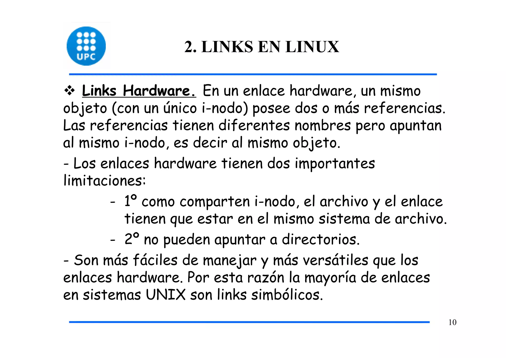 2. LINKS EN LINUX

   Links Hardware. En un enlace hardware, un mismo
objeto (con un único i-nodo) posee dos o más referencias.
Las referencias tienen diferentes nombres pero apuntan
al mismo i-nodo, es decir al mismo objeto.
- Los enlaces hardware tienen dos importantes
limitaciones:
       - 1º como comparten i-nodo, el archivo y el enlace
          tienen que estar en el mismo sistema de archivo.
       - 2º no pueden apuntar a directorios.
- Son más fáciles de manejar y más versátiles que los
enlaces hardware. Por esta razón la mayoría de enlaces
en sistemas UNIX son links simbólicos.
                                                             10
 