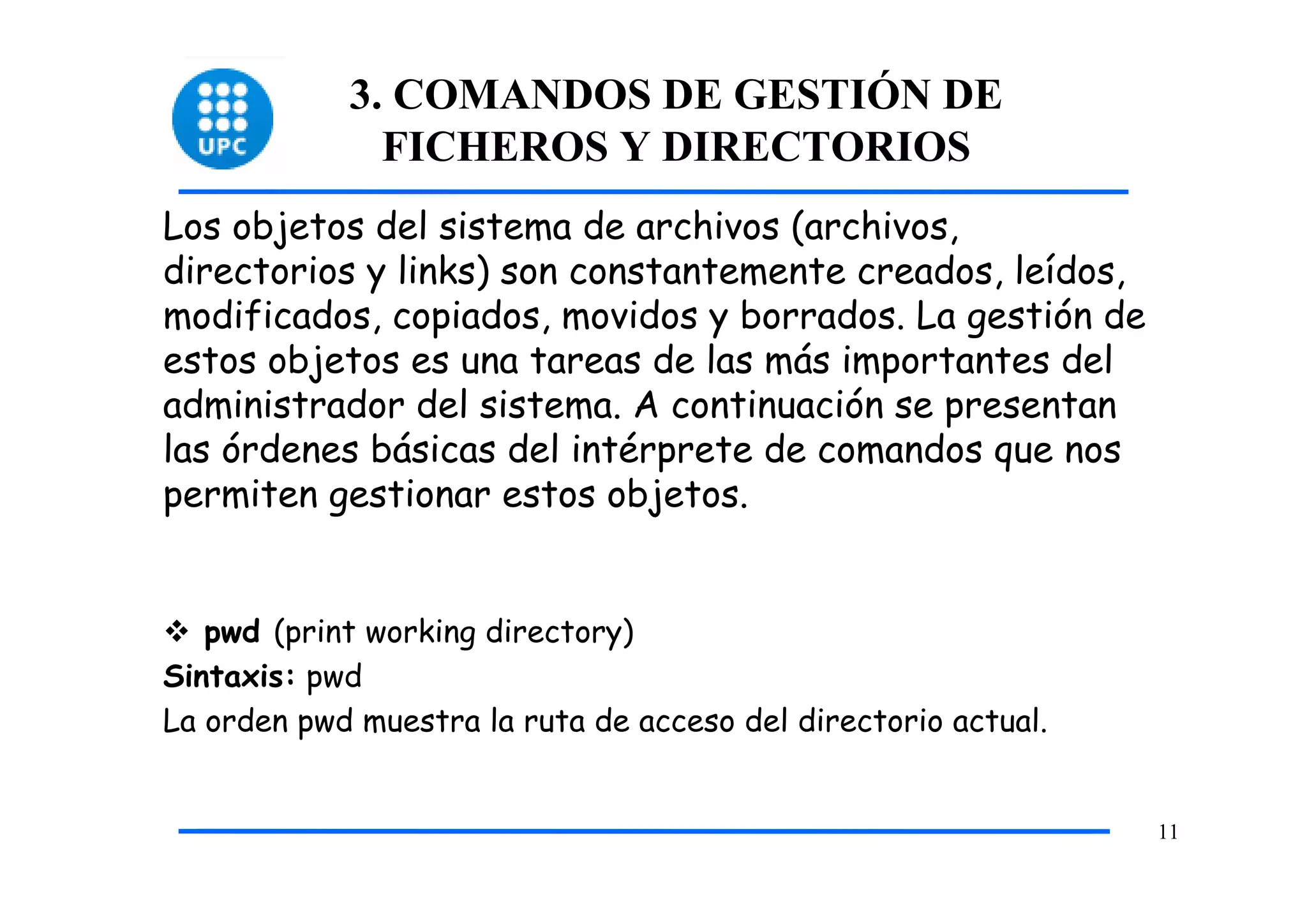 3. COMANDOS DE GESTIÓN DE
              FICHEROS Y DIRECTORIOS
Los objetos del sistema de archivos (archivos,
directorios y links) son constantemente creados, leídos,
modificados, copiados, movidos y borrados. La gestión de
estos objetos es una tareas de las más importantes del
administrador del sistema. A continuación se presentan
las órdenes básicas del intérprete de comandos que nos
permiten gestionar estos objetos.


   pwd (print working directory)
Sintaxis: pwd
La orden pwd muestra la ruta de acceso del directorio actual.


                                                                11
 