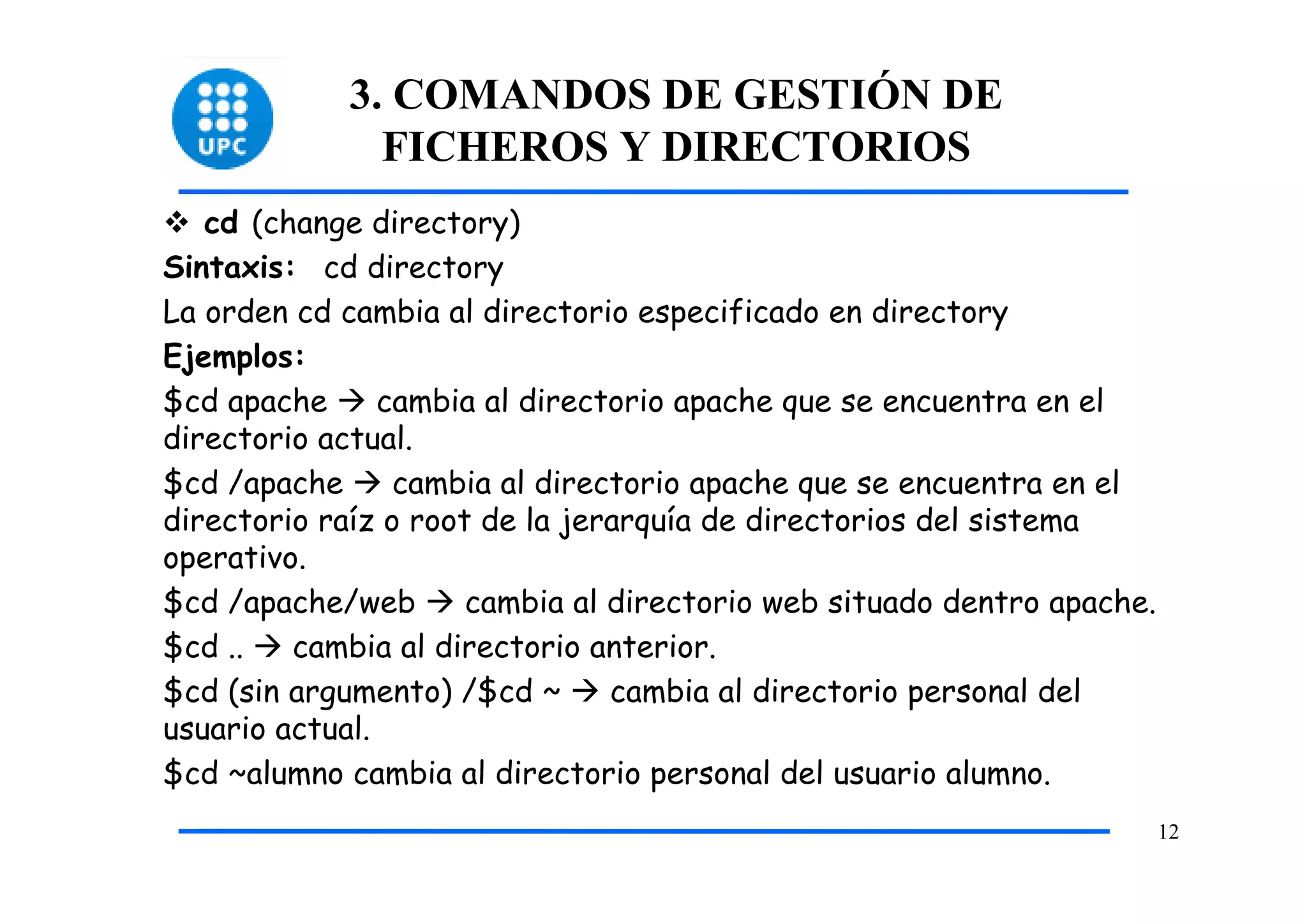3. COMANDOS DE GESTIÓN DE
              FICHEROS Y DIRECTORIOS
   cd (change directory)
Sintaxis: cd directory
La orden cd cambia al directorio especificado en directory
Ejemplos:
$cd apache      cambia al directorio apache que se encuentra en el
directorio actual.
$cd /apache      cambia al directorio apache que se encuentra en el
directorio raíz o root de la jerarquía de directorios del sistema
operativo.
$cd /apache/web       cambia al directorio web situado dentro apache.
$cd ..   cambia al directorio anterior.
$cd (sin argumento) /$cd ~      cambia al directorio personal del
usuario actual.
$cd ~alumno cambia al directorio personal del usuario alumno.
                                                                        12
 
