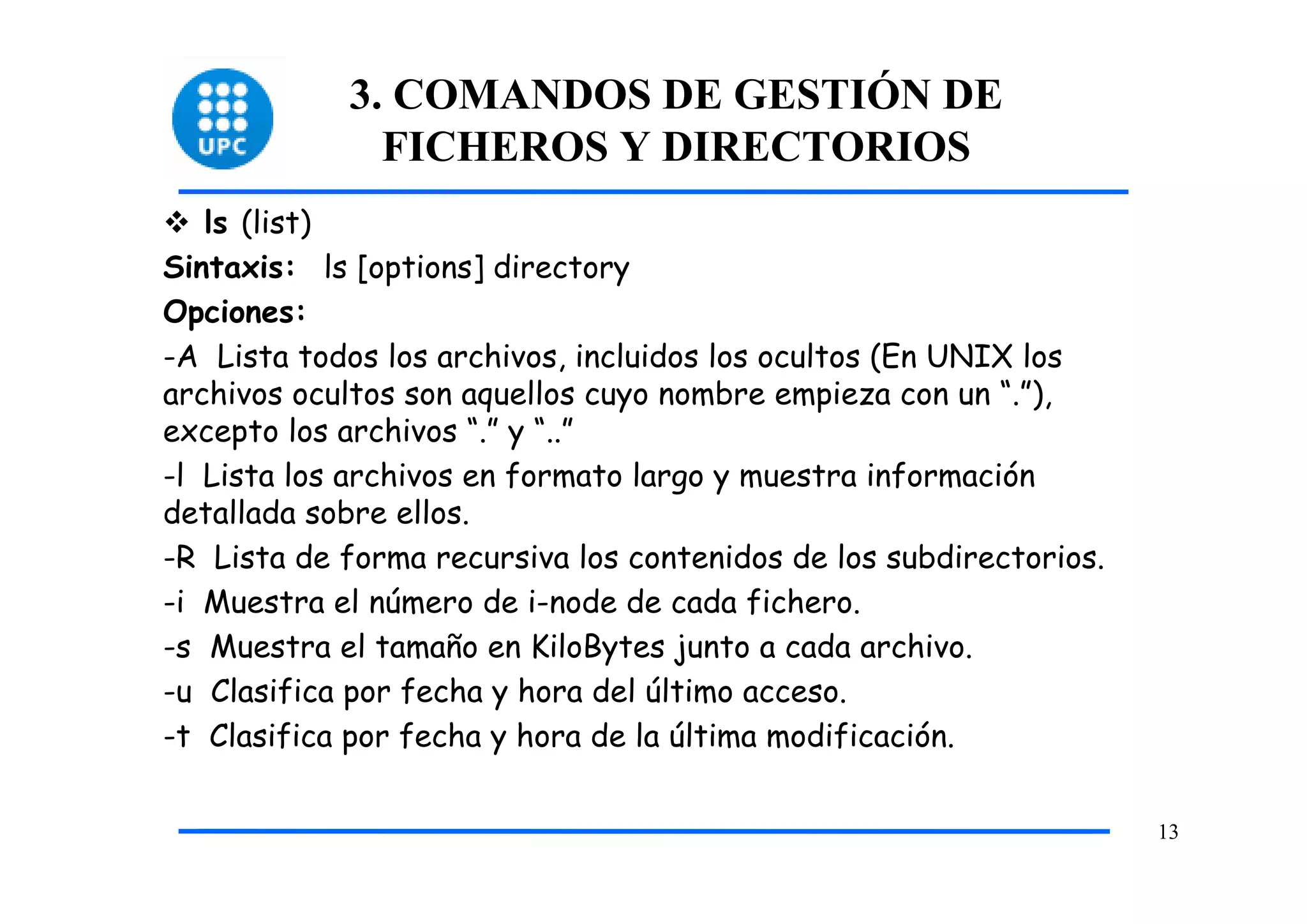 3. COMANDOS DE GESTIÓN DE
              FICHEROS Y DIRECTORIOS
   ls (list)
Sintaxis: ls [options] directory
Opciones:
-A Lista todos los archivos, incluidos los ocultos (En UNIX los
archivos ocultos son aquellos cuyo nombre empieza con un “.”),
excepto los archivos “.” y “..”
-l Lista los archivos en formato largo y muestra información
detallada sobre ellos.
-R Lista de forma recursiva los contenidos de los subdirectorios.
-i Muestra el número de i-node de cada fichero.
-s Muestra el tamaño en KiloBytes junto a cada archivo.
-u Clasifica por fecha y hora del último acceso.
-t Clasifica por fecha y hora de la última modificación.

                                                                    13
 