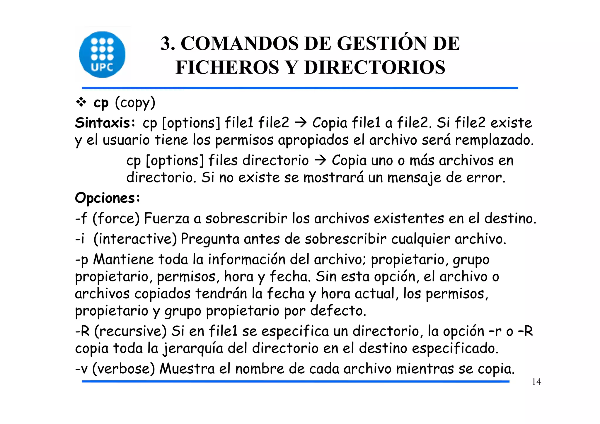 3. COMANDOS DE GESTIÓN DE
               FICHEROS Y DIRECTORIOS
   cp (copy)
Sintaxis: cp [options] file1 file2    Copia file1 a file2. Si file2 existe
y el usuario tiene los permisos apropiados el archivo será remplazado.
        cp [options] files directorio    Copia uno o más archivos en
        directorio. Si no existe se mostrará un mensaje de error.
Opciones:
-f (force) Fuerza a sobrescribir los archivos existentes en el destino.
-i (interactive) Pregunta antes de sobrescribir cualquier archivo.
-p Mantiene toda la información del archivo; propietario, grupo
propietario, permisos, hora y fecha. Sin esta opción, el archivo o
archivos copiados tendrán la fecha y hora actual, los permisos,
propietario y grupo propietario por defecto.
-R (recursive) Si en file1 se especifica un directorio, la opción –r o –R
copia toda la jerarquía del directorio en el destino especificado.
-v (verbose) Muestra el nombre de cada archivo mientras se copia.
                                                                         14
 