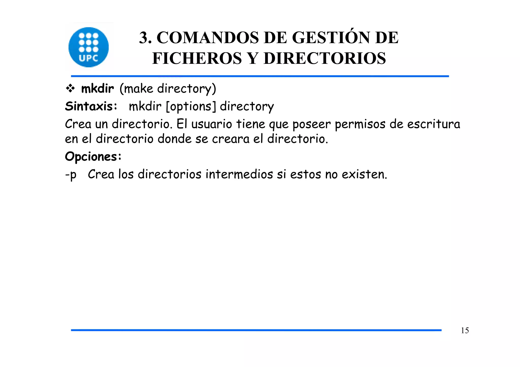 3. COMANDOS DE GESTIÓN DE
              FICHEROS Y DIRECTORIOS
   mkdir (make directory)
Sintaxis: mkdir [options] directory
Crea un directorio. El usuario tiene que poseer permisos de escritura
en el directorio donde se creara el directorio.
Opciones:
-p Crea los directorios intermedios si estos no existen.




                                                                        15
 