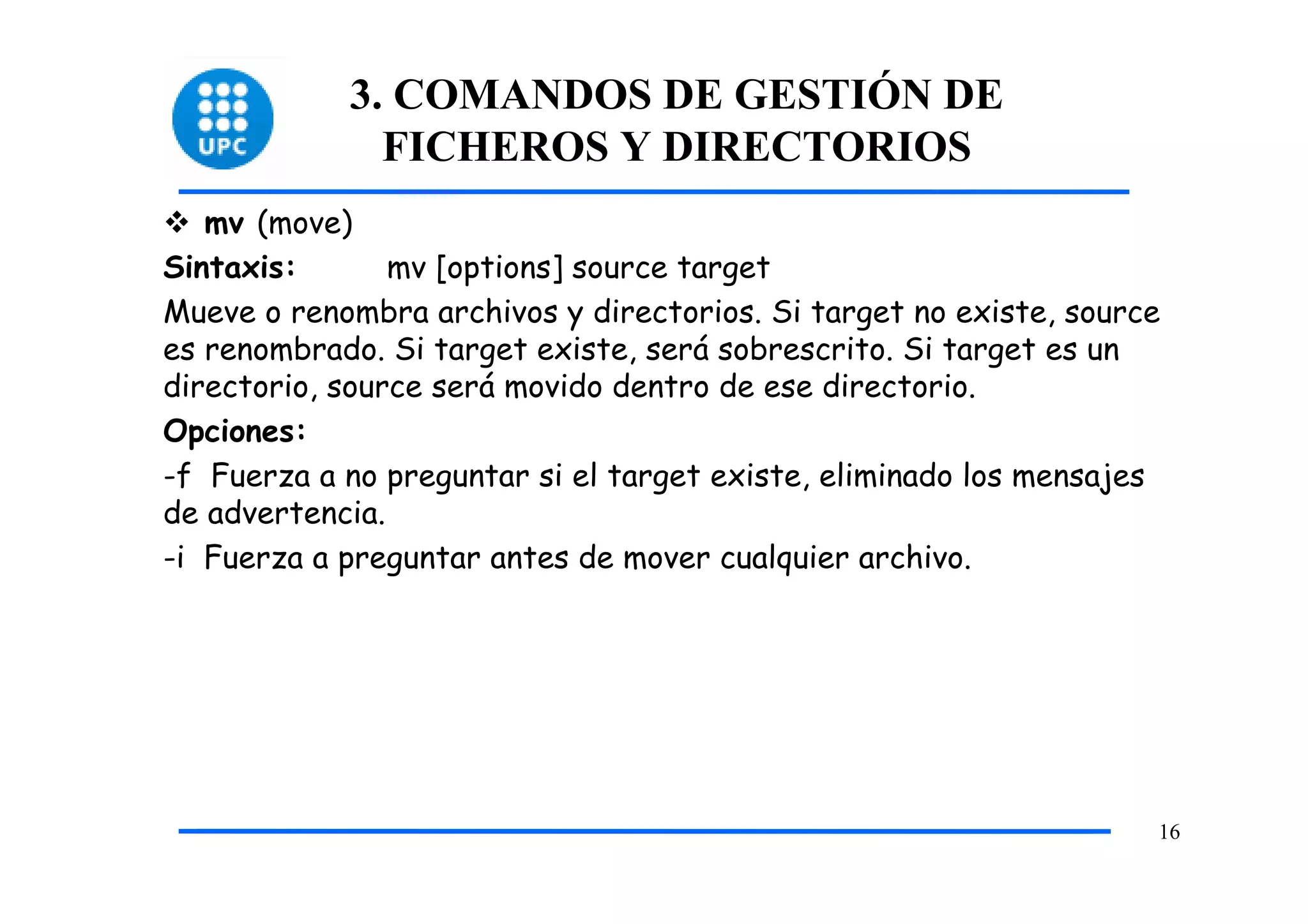 3. COMANDOS DE GESTIÓN DE
              FICHEROS Y DIRECTORIOS
   mv (move)
Sintaxis:       mv [options] source target
Mueve o renombra archivos y directorios. Si target no existe, source
es renombrado. Si target existe, será sobrescrito. Si target es un
directorio, source será movido dentro de ese directorio.
Opciones:
-f Fuerza a no preguntar si el target existe, eliminado los mensajes
de advertencia.
-i Fuerza a preguntar antes de mover cualquier archivo.




                                                                   16
 