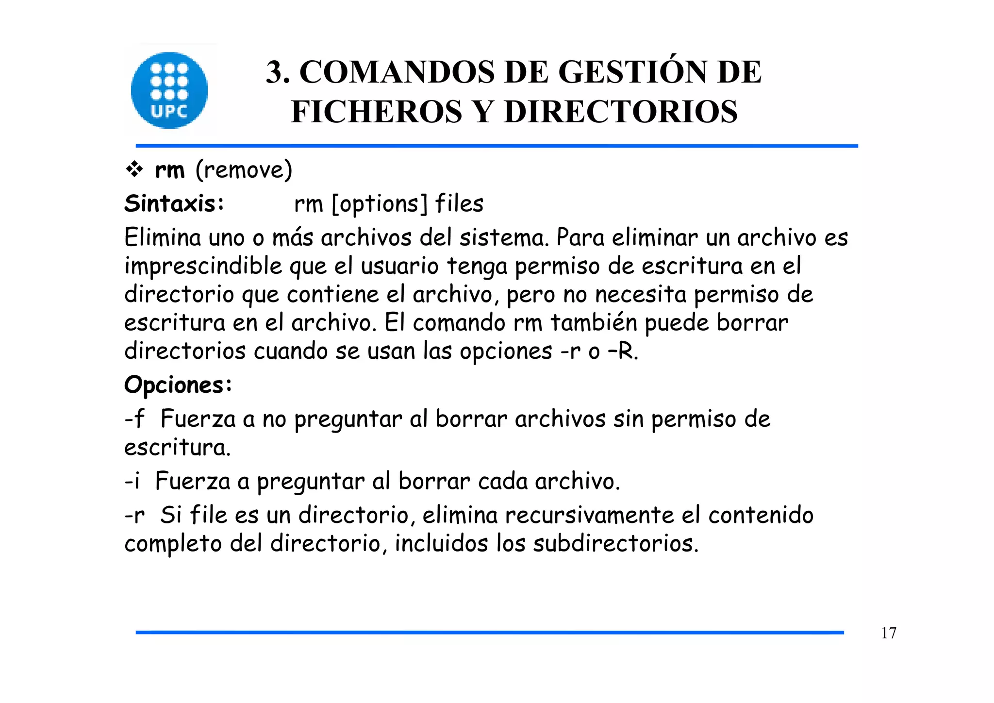 3. COMANDOS DE GESTIÓN DE
               FICHEROS Y DIRECTORIOS
   rm (remove)
Sintaxis:       rm [options] files
Elimina uno o más archivos del sistema. Para eliminar un archivo es
imprescindible que el usuario tenga permiso de escritura en el
directorio que contiene el archivo, pero no necesita permiso de
escritura en el archivo. El comando rm también puede borrar
directorios cuando se usan las opciones -r o –R.
Opciones:
-f Fuerza a no preguntar al borrar archivos sin permiso de
escritura.
-i Fuerza a preguntar al borrar cada archivo.
-r Si file es un directorio, elimina recursivamente el contenido
completo del directorio, incluidos los subdirectorios.


                                                                      17
 