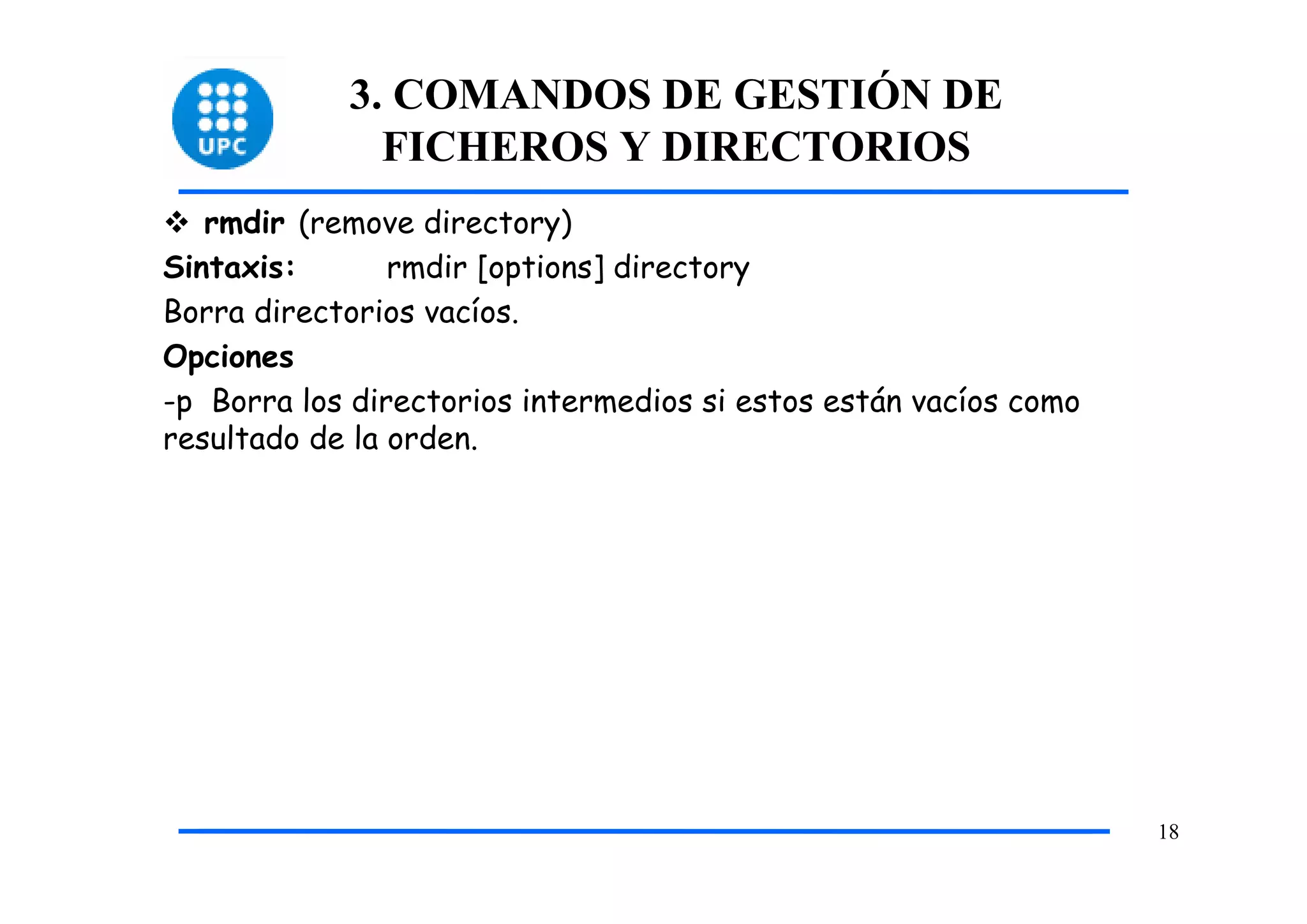 3. COMANDOS DE GESTIÓN DE
              FICHEROS Y DIRECTORIOS
   rmdir (remove directory)
Sintaxis:       rmdir [options] directory
Borra directorios vacíos.
Opciones
-p Borra los directorios intermedios si estos están vacíos como
resultado de la orden.




                                                                  18
 