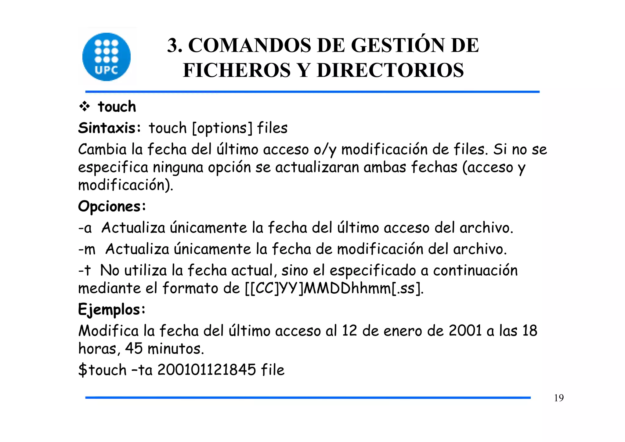 3. COMANDOS DE GESTIÓN DE
               FICHEROS Y DIRECTORIOS
   touch
Sintaxis: touch [options] files
Cambia la fecha del último acceso o/y modificación de files. Si no se
especifica ninguna opción se actualizaran ambas fechas (acceso y
modificación).
Opciones:
-a Actualiza únicamente la fecha del último acceso del archivo.
-m Actualiza únicamente la fecha de modificación del archivo.
-t No utiliza la fecha actual, sino el especificado a continuación
mediante el formato de [[CC]YY]MMDDhhmm[.ss].
Ejemplos:
Modifica la fecha del último acceso al 12 de enero de 2001 a las 18
horas, 45 minutos.
$touch –ta 200101121845 file
                                                                        19
 