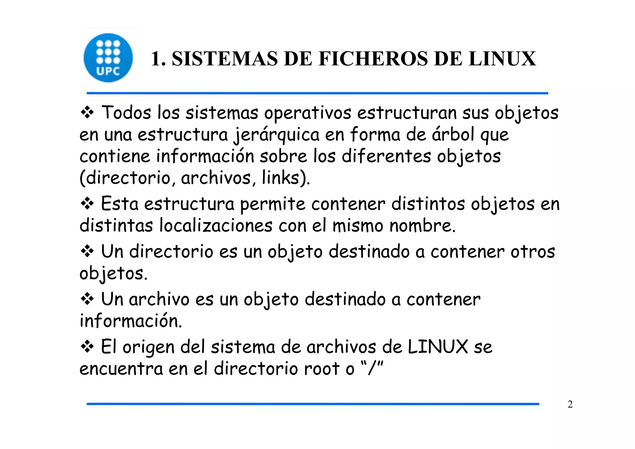 1. SISTEMAS DE FICHEROS DE LINUX

   Todos los sistemas operativos estructuran sus objetos
en una estructura jerárquica en forma de árbol que
contiene información sobre los diferentes objetos
(directorio, archivos, links).
   Esta estructura permite contener distintos objetos en
distintas localizaciones con el mismo nombre.
   Un directorio es un objeto destinado a contener otros
objetos.
   Un archivo es un objeto destinado a contener
información.
   El origen del sistema de archivos de LINUX se
encuentra en el directorio root o “/”
                                                           2
 