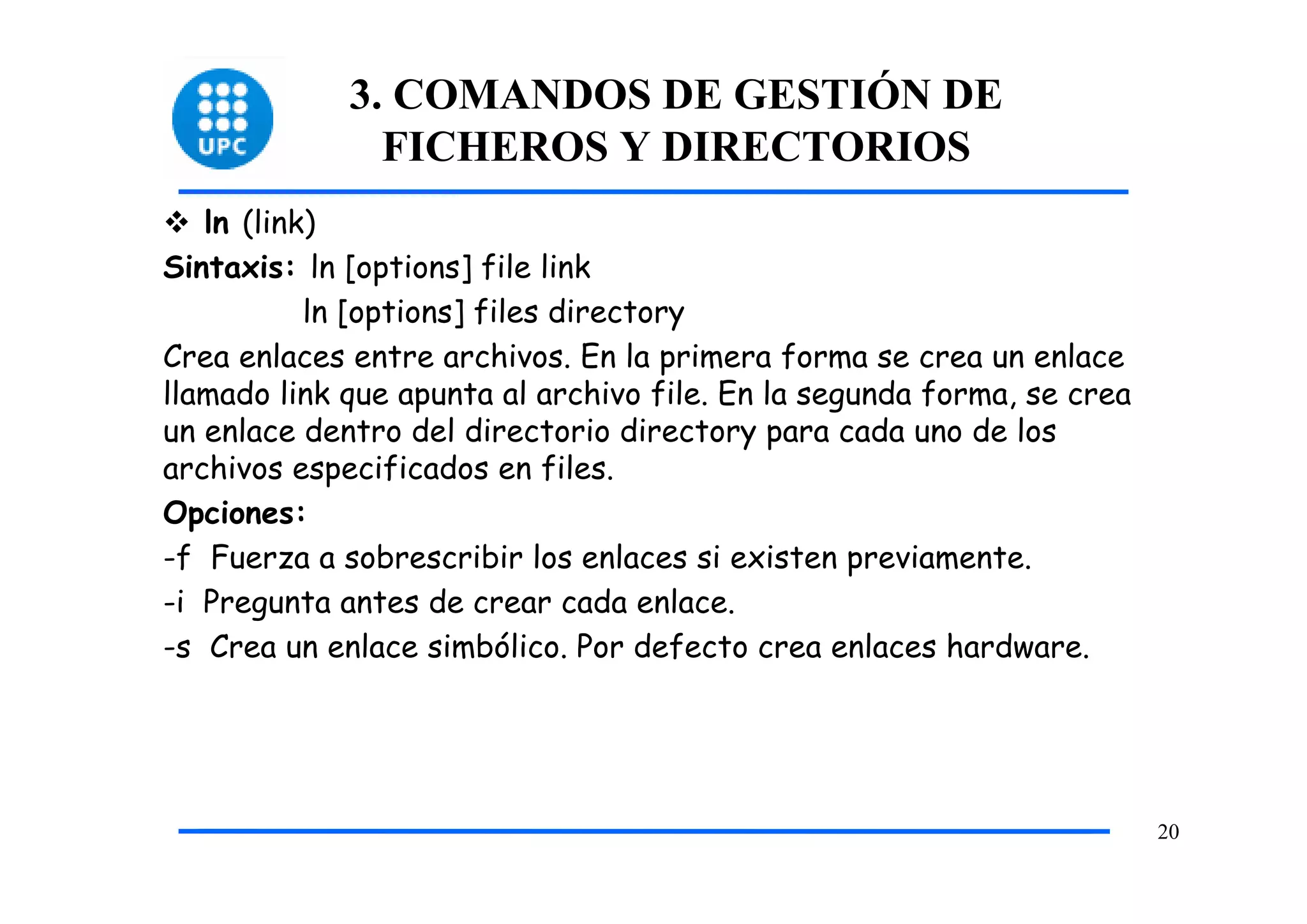 3. COMANDOS DE GESTIÓN DE
               FICHEROS Y DIRECTORIOS
   ln (link)
Sintaxis: ln [options] file link
           ln [options] files directory
Crea enlaces entre archivos. En la primera forma se crea un enlace
llamado link que apunta al archivo file. En la segunda forma, se crea
un enlace dentro del directorio directory para cada uno de los
archivos especificados en files.
Opciones:
-f Fuerza a sobrescribir los enlaces si existen previamente.
-i Pregunta antes de crear cada enlace.
-s Crea un enlace simbólico. Por defecto crea enlaces hardware.




                                                                        20
 