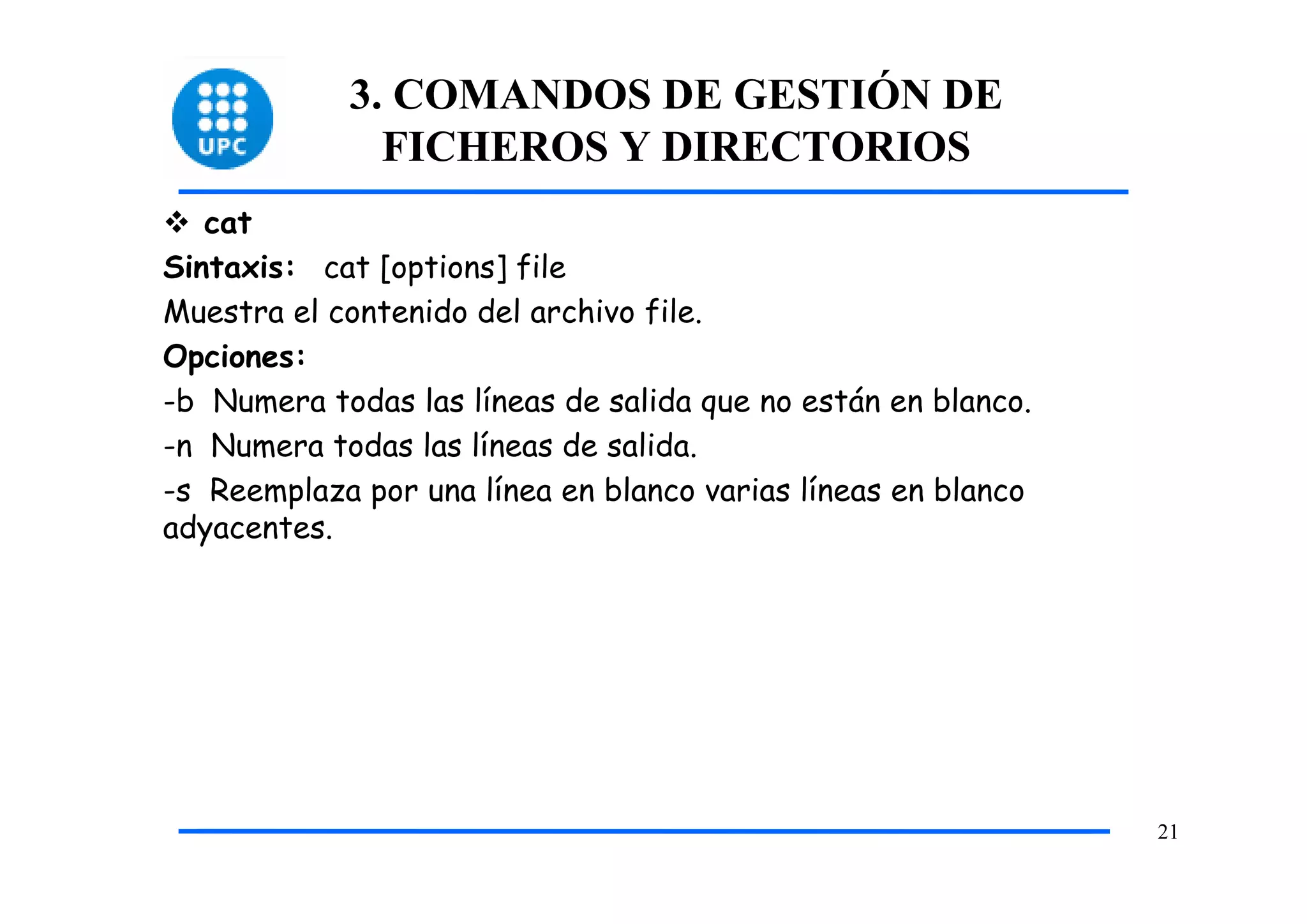 3. COMANDOS DE GESTIÓN DE
              FICHEROS Y DIRECTORIOS
   cat
Sintaxis: cat [options] file
Muestra el contenido del archivo file.
Opciones:
-b Numera todas las líneas de salida que no están en blanco.
-n Numera todas las líneas de salida.
-s Reemplaza por una línea en blanco varias líneas en blanco
adyacentes.




                                                               21
 