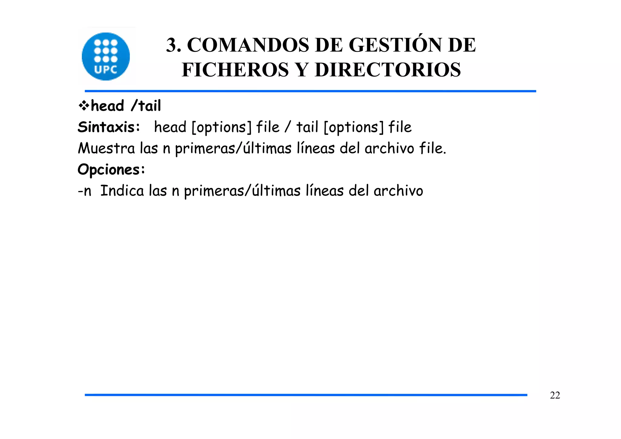 3. COMANDOS DE GESTIÓN DE
               FICHEROS Y DIRECTORIOS
  head /tail
Sintaxis: head [options] file / tail [options] file
Muestra las n primeras/últimas líneas del archivo file.
Opciones:
-n Indica las n primeras/últimas líneas del archivo




                                                          22
 