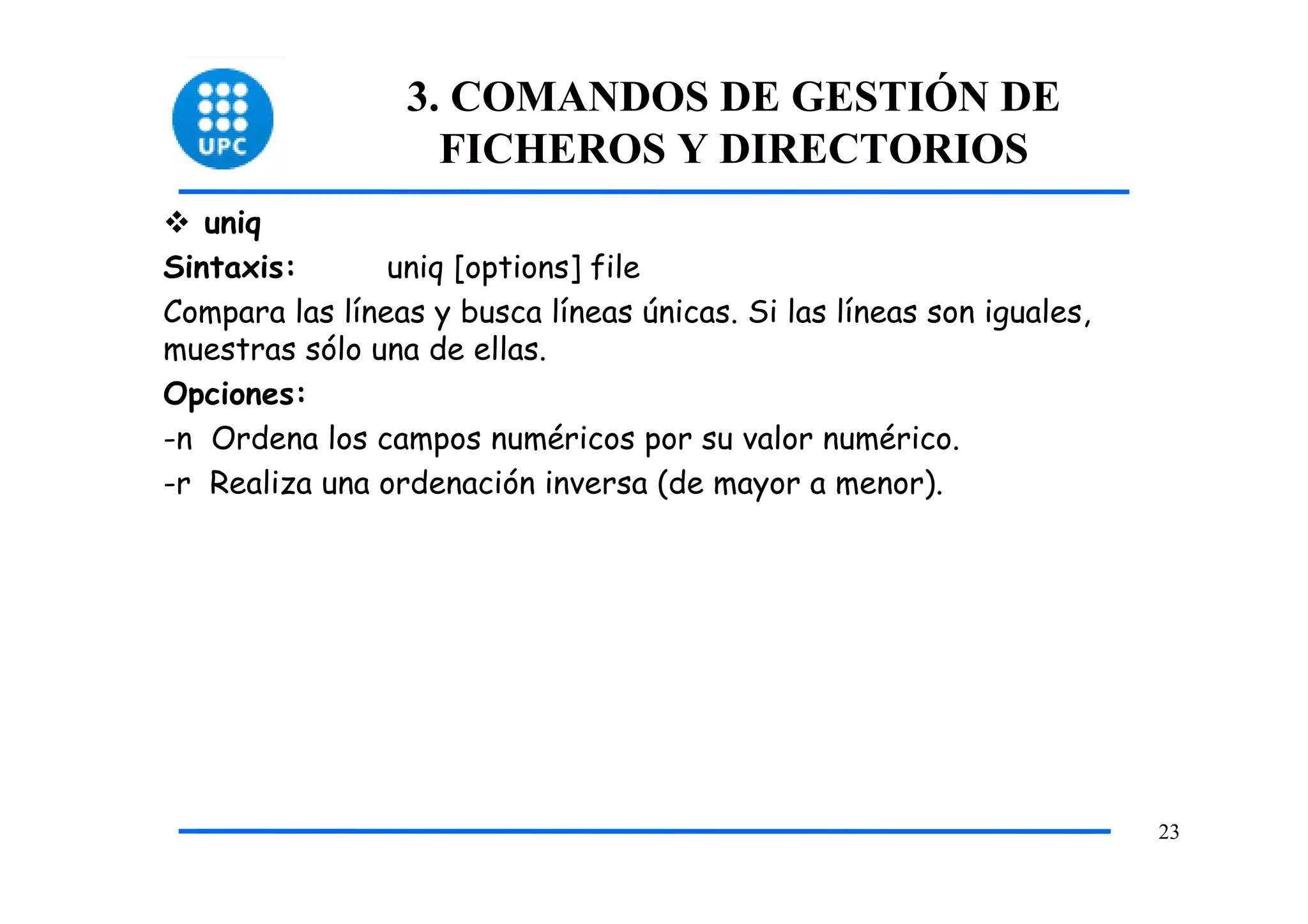 3. COMANDOS DE GESTIÓN DE
                   FICHEROS Y DIRECTORIOS
   uniq
Sintaxis:       uniq [options] file
Compara las líneas y busca líneas únicas. Si las líneas son iguales,
muestras sólo una de ellas.
Opciones:
-n Ordena los campos numéricos por su valor numérico.
-r Realiza una ordenación inversa (de mayor a menor).




                                                                       23
 